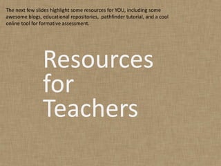 The next few slides highlight some resources for YOU, including some
awesome blogs, educational repositories, pathfinder tutorial, and a cool
online tool for formative assessment.




                Resources
                for
                Teachers
 