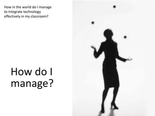 How in the world do I manage
to integrate technology
effectively in my classroom?




   How do I
   manage?
 