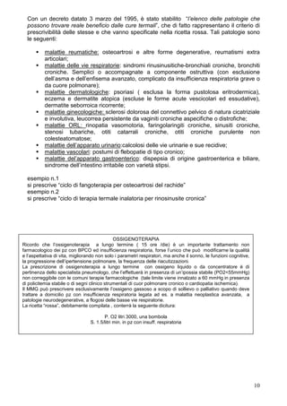 Con un decreto datato 3 marzo del 1995, è stato stabilito “l’elenco delle patologie che
  possono trovare reale beneficio dalle cure termali”, che di fatto rappresentano il criterio di
  prescrivibilità delle stesse e che vanno specificate nella ricetta rossa. Tali patologie sono
  le seguenti:

           malattie reumatiche: osteoartrosi e altre forme degenerative, reumatismi extra
           articolari;
           malattie delle vie respiratorie: sindromi rinusinusitiche-bronchiali croniche, bronchiti
           croniche. Semplici o accompagnate a componente ostruttiva (con esclusione
           dell’asma e dell’enfisema avanzato, complicato da insufficienza respiratoria grave o
           da cuore polmonare);
           malattie dermatologiche: psoriasi ( esclusa la forma pustolosa eritrodermica),
           eczema e dermatite atopica (escluse le forme acute vescicolari ed essudative),
           dermatite seborroica ricorrente;
           malattie ginecologiche: sclerosi dolorosa del connettivo pelvico di natura cicatriziale
           e involutiva, leucorrea persistente da vaginiti croniche aspecifiche o distrofiche;
           malattie ORL: rinopatia vasomotoria, faringolaringiti croniche, sinusiti croniche,
           stenosi tubariche, otiti catarrali croniche, otiti croniche purulente non
           colesteatomatose;
           malattie dell’apparato urinario:calcolosi delle vie urinarie e sue recidive;
           malattie vascolari: postumi di flebopatie di tipo cronico;
           malattie del’apparato gastroenterico: dispepsia di origine gastroenterica e biliare,
           sindrome dell’intestino irritabile con varietà stipsi.

  esempio n.1
  si prescrive “ciclo di fangoterapia per osteoartrosi del rachide”
  esempio n.2
  si prescrive “ciclo di terapia termale inalatoria per rinosinusite cronica”




                                              OSSIGENOTERAPIA
Ricordo che l’ossigenoterapia a lungo termine ( 15 ore /die) è un importante trattamento non
farmacologico dei pz con BPCO ed insufficienza respiratoria, forse l’unico che può modificarne la qualità
e l’aspettativa di vita, migliorando non solo i parametri respiratori, ma anche il sonno, le funzioni cognitive,
la progressione dell’ipertensione polmonare, la frequenza delle riacutizzazioni.
La prescrizione di ossigenoterapia a lungo termine con ossigeno liquido o da concentratore è di
pertinenza dello specialista pneumologo, che l’effettuerà in presenza di un’ipossia stabile (PO2<55mmHg)
non correggibile con le comuni terapie farmacologiche (tale limite viene innalzato a 60 mmHg in presenza
di policitemia stabile o di segni clinico strumentali di cuor polmonare cronico o cardiopatia ischemica).
Il MMG può prescrivere esclusivamente l’ossigeno gassoso a scopo di sollievo o palliativo quando deve
trattare a domicilio pz con insufficienza respiratoria legata ad es. a malattia neoplastica avanzata, a
patologie neurodegenerative, a flogosi delle basse vie respiratorie.
La ricetta “rossa”, debitamente compilata , conterrà la seguente dicitura:

                                        P. O2 litri 3000, una bombola
                                 S. 1.5/litri min. in pz con insuff. respiratoria




                                                                                                                   10
 