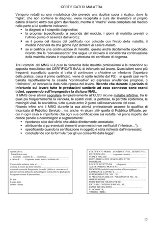 CERTIFICATI DI MALATTIA

      Vengono redatti su una modulistica che prevede una duplice copia a ricalco, dove la
      “figlia”, che non contiene la diagnosi, viene recapitata a cura del lavoratore al proprio
      datore di lavoro entro due giorni dal rilascio, mentre la “madre” viene compilata dal medico
      nella parte a lui spettante indicando:
               la diagnosi o il sospetto diagnostico;
               la prognosi (specificando, a seconda del modulo, i giorni di malattia previsti o
               l’ultimo giorno di assenza dal lavoro);
               se il giorno del rilascio del certificato non coincide con l’inizio della malattia, il
               medico indicherà da che giorno il pz dichiara di essere malato.
               se si certifica una continuazione di malattia, questo andrà debitamente specificato;
               ricordo che la “convalescenza” che segue un ricovero è considerata continuazione
               della malattia iniziata in ospedale e attestata dal certificato di degenza.

      Tra i compiti del MMG vi è pure la denuncia delle malattie professionali e la redazione su
      apposita modulistica dei CERTIFICATI INAIL di infortunio sul lavoro. Quest’ultimi sono più
      frequenti, soprattutto quando si tratta di continuare o chiudere un infortunio (l’apertura
      della pratica, ossia il primo certificato, viene di solito redatto dal PS) : in questi casi verrà
      barrata rispettivamente la casella “continuativo” ed espressa un’ulteriore prognosi, o
      “definitivo”, ed indicata la data della ripresa del lavoro. Ricordo che durante il periodo di
      infortunio sul lavoro tutte le prestazioni sanitarie ad esso connesso sono esenti
      ticket, apponendo sull’impegnativa la dicitura INAIL.
       Il MMG deve altresì segnalare tempestivamente all’ULSS alcune malattie infettive, tra le
      quali più frequentemente la varicella, le epatiti virali, la pertosse, la parotite epidemica, le
      meningiti virali, la scarlattina, tutte queste entro 2 giorni dall’osservazione del caso.
      Ricordo infine che il MMG durante la sua attività professionale assume la qualifica di
      Incaricato di Pubblico Servizio , ma anche -in alcuni atti- quella di Pubblico Ufficiale, per
      cui in ogni caso è importante che ogni sua certificazione sia redatta nel pieno rispetto del
      codice penale e deontologico e segnatamente:
              riportando solo dati clinici che abbia direttamente constatato;
              attribuendo al pz eventuali elementi anamnestici non verificabili (“riferisce…”);
              specificando quando la certificazione in oggetto è stata richiesta dall’interessato;
              concludendo con la formula “per gli usi consentiti dalla legge”.




Spett ULSS n.                                                             CERTIFICATO PRIMO…CONTINUATIVO…DEFINITIVO…
 Si notifica un caso                                                      INFORTUNATO…………(cognome e nome)………………….
… accertato…sospetto di……(malattia)…………………………..                           CODICE FISCALE………………………………………………
a carico di ……..(cognome, nome, nato a, residente in)………. ….              POSTUMI DI ALTRE LESIONI/MALATTIE
                                                                          PREGRESSE……………………………………………………..
l’inizio della malattia risale al .../…/…                                 RISULTA AFFETTO DA……(diagnosi)……………………….
comune di inizio dei primi sintomi…………………………………                           ACCERTAMENTI PRATICATI………………………………..
eventuale comunità frequentata...(scuola , fabbrica, caserma ecc)..       PROGNOSI (inabilità temp.assoluta al lavoro) giorni…..
per prevenire la diffusione del contagio il sottoscritto ha predisposto   RIPRENDE IL LAVORO IL …/…/…
le seguenti misure di prevenzione………………………………….                           PERICOLO DI VITA NO… SI…
                                                                          SI PRESUME INABILITA’ PERMANENTE NO…SI…
In fede                                                                   OSSERVAZIONI………………………………………………...
Luogo ,data,                                                              PRESCRIZIONI TERAPEUTICHE:
timbro e firma                                                            RICOVERO OSPEDALIERO NO…SI…
                                                                          ESAMI SPECIALISTICI……………………………………
                                                                          LUOGO,DATA,
                                                                          TIMBRO, FIRMA




                                                                                                                             13
 