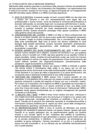 LE 10 PECULIARITA’ DELLA MEDICINA GENERALE
Nell’ambito della medicina generale si riscontrano delle situazioni cliniche ed extracliniche
del tutto particolari, che il medico, sia Universitario che Ospedaliero, non sperimenterà mai
in tutta la sua carriera. Questa è,a mio avviso, la ragione principale per cui l’insegnamento
della MG dovrebbe essere affidato a un MMG di provata esperienza.

   1) SCELTA E REVOCA. Il paziente sceglie, tra tanti, il proprio MMG con dei criteri che
      il medico non conosce e che non necessariamente sono legati alla sua
      professionalità o “buona nomea”, come ad esempio la vicinanza dell’ambulatorio al
      domicilio dell’assistito, la comodità degli orari, la presenza dell’infermiera in studio ,
      ecc. D’altro canto il medico è perfettamente consapevole che il suo assistito potrà
      ricusarlo in qualsiasi momento per motivi assolutamente non legati alle sue
      capacità cliniche. Questa situazione psicologia molto spesso condiziona il MMG
      nella gestione clinica del paziente.
   2) ORGANIZZAZIONE DEL LAVORO. Il MMG è di fatto un libero professionista che
      lavora in un libero mercato, per cui dovrà avere quelle doti manageriali necessarie
      per “vendere” meglio la propria professionalità, che si concretizzano nella scelta
      della sede ambulatoriale, degli orari di lavoro che devono soddisfare le varie
      tipologie degli assistiti (pensionati, studenti, lavoratori dipendenti, professionisti),
      nell’offerta di visite per appuntamento, nello snellimento delle procedure
      burocratiche e quant’altro.
   3) ESSERE GARANTI DEL BUON FUNZIONAMENTO DEL SSN. Il MMG è quasi
      sempre il primo sanitario che il cittadino incontra nel momento in cui, per qualsiasi
      ragione, entra in contatto con il SSN: egli deve garantire al suo assistito il diritto di
      essere ascoltato, visitato, studiato ed eventualmente curato; per contro ha il dovere
      di fargli rispettare le norme e le regole che garantiscono il buon funzionamento del
      nostro sistema sanitario (iter diagnostico-terapeutici, prioritarizzazione delle
      prestazioni, regole burocratiche e prescrittive) .
   4) GESTIONE DELLE RISORSE. Sempre più spesso il MMG è chiamato a gestire
      1)le risorse umane e tecnologiche della realtà in cui opera, per cui nel suo
      ragionamento clinico dovrà tener conto delle professionalità e della diagnostica che
      l’Unità Sanitaria in cui opera gli mette a disposizione 2) la spesa farmaceutica, che
      ovviamente sarà un elemento condizionante le sue scelte terapeutiche.
   5) GESTIONE DEL PAZIENTE Il MMG spesso invia il proprio assistito ad uno
      specialista, in una gestione che a volte può non essere condivisa ed ingenerare nel
      paziente confusione e perdita del rapporto di fiducia con uno o entrambi i medici.
      Per evitare ciò è necessario che il rapporto tra MMG e specialista sia improntato su
      di una cristallina collaborazione e un sereno confronto di idee, che abbia come
      unico fine il bene del malato. Inoltre un flusso di informazioni “bidirezionale” MMG-
      Ospedale risulta spesso fondamentale per un migliore management del paziente
      ricoverato e in dimissione.
   6) IL MALATO TRA I “SANI” .Il MMG è forse l’unico medico che deve individuare il
      vero malato tra le tante persone sane che comunque si rivolgono a lui, spesso solo
      per essere rassicurate, consigliate, per richiedere un certificato o “fare un po’ di
      esami”.Talvolta poi la persona che realmente necessita di considerazione,tende a
      minimizzare il proprio problema per le ragioni più varie ( paura delle conseguenze,
      sottovalutazione, ignoranza, convinzioni personali ecc).
   7) LA “MICROPATOLOGIA”Il MMG si trova di sovente ad affrontare una piccola
      patologia che necessita di trattamenti banali, ma spesso risolutivi. Spesso egli vede
      l’esordio di un quadro patologico che, se opportunamente gestito con qualche
      rimedio e una corretta “igiene di vita”, impedisce alla malattia di conclamarsi.
      Nell’armamentario terapeutico di ogni generalista vi saranno quindi rimedi come ad
      es. la pomata antidolorifica, il colluttorio, il “ricostituente”, gli antivertiginosi, gli
      analettici, le gocce otologiche, i farmaci neurotonici, di cui non vi è praticamente
      traccia nei testi Universitari e la cui efficacia sta sia nell’effetto farmacodinamico
      che in quello placebo.
                                                                                              2
 