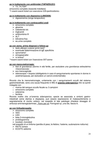 pz in trattamento con antitiroidei (TAPAZOLE©)
       T3 ,T4,TSH*
emocromo completo (tossicità midollare)
*= esami esenti ticket con esenzione 035-ipertiroidismo-

pz in trattamento con digossina (LANOXIN)
       digossinemia (range terapeutico)

pz in trattamento con contraccettivi orali
       emocromo completo
       glicemia
       colesterolo tot.
       trigliceridi
       antitrombina III
       ALT
       bilirubina fraz.
       es.urine completo

pz con asma, prima diagnosi e follow-up:
      tests allergici cutanei (prick test)*
      eventuale determinazione di IgE specifiche
      spirometria*
      emogasanalisi
      rx torace*
*=esami esenti ticket con l’esenzione 007-asma-

pz con meno-metrorragie:
      test di gravidanza (donne in età fertile, per escludere una gravidanza extrauterina
      misconosciuta)
      eco transvaginale
      isteroscopia + biopsia (obbligatoria in caso di sanguinamento spontaneo in donne in
      postmenopausa, per escludere un cancro endometriale)

Ricordo che le menometrorragie, unitamente con i sanguinamenti occulti del sistema
gastrointestinale, sono una causa frequente in MG di anemia sideropenica che va quindi
indagata con
    o ricerca del sangue occulto fecale su 3 campioni
    o emocromo completo
    o sideremia
    o ferritina
Ricordo inoltre che un’anemia sideropenica, specie se associata a sintomi gastro-
intestinali come diarrea e dispepsia, può essere espressione di malassorbimento e
segnatamente di morbo celiaco: nel sospetto di tale patologia chiedere dosaggio di
anticorpi anti-transglutaminasi. Ferro per os: Ferrograd cp ,una die, fascia A.

pz con linfoadenopatia
      emocromo completo
      VES
      LDH
      beta 2-microglobulina
      protidogramma
      toxotest, monotest
   nel sospetto di un linfoma (perdita di peso, la febbre, l’astenia, sudorazione notturna)
      RX/TC torace
      ECO/TC addome

                                                                                              24
 