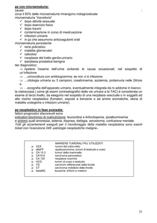 pz con microematuria:
cause:                                                                                      :
circa il 50% delle microematurie rimangono indiagnosticate
microematuria “transitoria”
         dopo attività sessuale
         dopo esercizio fisico
         dopo traumi
         contaminazione in corso di mestruazione
         infezioni urinarie
         in pz che assumono anticoagulanti orali
microematuria persistente
         rene policistico
         malattie glomerulari
         calcolosi
         neoplasie del tratto genito-urinario
         iperplasia prostatica benigna
iter diagnostico:
    ⇒ ripetere l’esame dell’urine evitando le cause occasionali; nel sospetto di
    un’infezione
    ⇒ …urinocoltura con antibiogramma; se non vi è infezione
    ⇒ …citologia urinaria su 3 campioni, creatininemia, azotemia, proteinuria nelle 24/ore
    e
    ⇒ …ecografia dell’apparato urinario, eventualmente integrata da rx addome in bianco:
la cistoscopia ( come gli esami contrastografici delle vie urinare e la TAC) è considerata un
esame di terzo livello, da eseguirsi nel sospetto di una neoplasia vescicale o in soggetti ad
alto rischio neoplastico (fumatori, esposti a benzene o ad amine aromatiche, storia di
malattie urologiche o infezioni urinarie).

pz neoplastico in fase avanzata:
fattori prognostici sfavorevoli sono
indicatori biochimici di malnutrizione: leucocitosi e linfocitopenia, ipoalbuminemia
e sintomi quali anoressia, astenia, dispnea, disfagia, xerostomia, confusione mentale.
Tutti gli accertamenti eseguiti per il monitoraggio della malattia neoplastica sono esenti
ticket con l’esenzione 048 -patologie neoplastiche maligne-.



                              MARKERS TUMORALI PIU’ UTILIZZATI
               CEA            tumori del colon-retto
               alfaFP         epatocarcinoma, tumori di testicolo e ovaio
               CA 15.3       tumori della mammella
               CA19.9        carcinoma pancreatico
               CA 125        neoplasie ovariche
               HCG           tumori di ovaio e testicolo
               TG            carcinomi differenziati della tiroide
               CT            carcinoma midollare della tiroide
               betaMG        leucemie, linfomi e mielomi




                                                                                          25
 