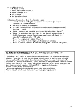 pz con osteoporosi:
        fosfatasi alcalina
        calcio e fosforo nel sangue e
        nelle urine delle 24 h
        paratormone
        idrossiprolina urinaria

  indicazioni all’esecuzione della densitometria ossea:
       • precedenti fratture da fragilità (causate da trauma minimo) o riscontro
          radiologico di fratture vertebrali;
       • riscontro radiologico di osteoporosi;
       • donne in menopausa con anamnesi familiare di frattura osteoporotica in età
           inferiore a 75 anni;
      • donne in menopausa con indice di massa corporea inferiore a 19 kg/m2;
      • donne in postmenopausa con presenza di uno solo dei seguenti fattori di
          rischio: inadeguato apporto di calcio, carenza di vitamina D, fumo>20
          sigarette/die, abuso alcolico > 60 g/die;
      • donne in menopausa precoce o chirurgica;
      • donne e uomini in trattamento prolungato con alcuni farmaci;
      • donne e uomini in presenza di condizioni patologiche a rischio di osteoporosi.




PZ IMMUNOCOMPROMESSO:IL MMG E LA DIAGNOSI DI MALATTIA DA HIV

Difficilmente il MMG riuscirà ad identificare l’infezione acuta da HIV che si caratterizza da sintomi
aspecifici e similinfluenzali .Nella successiva fase paucisintomatica di “latenza clinica” egli potrà
ricondurre a tale infezione una serie di manifestazioni cliniche da immunocompromissione e far
eseguire al pz il realativo test sierologico ( ricordo che i tests di ultima generazione hanno un “periodo
finestra” di durata minore, circa 1 mese), soprattutto in presenza di comportamenti “a rischio”.Il calo
delle difese immunitarie (riduzione dei linfociti T CD4+) si può manifestare con :
*sintomi sistemici (febbre, diarrea cronica)
*candidosi orofaringea, leucoplachia orale,herpes zoster recidivante/diffuso
*alterazione della formula leucocitaria,piastrinopernia,ipergammaglobulinemia




                                                                                                       26
 