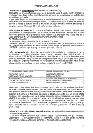 TERAPIA DEL DOLORE
Considerare la terapia topica (non a carico del SSN, fascia C):
il FREDDO nei processi flogistici acuti, tipo la periartrite acuta di spalla, mentre il CALORE
(moderato), per il suo potere decontratturante, va bene per la patologia del rachide, tipo
lombalgia e cervicalgia.
In patologie flogistiche superficiali come le tendiniti sono utili anche i cerotti a cessione
transdermica di antinfiammatorio (es. Keplat, un cerotto sulla zona dolente da applicare
durante la notte), le pomate a base di FANS (es. Muscoril Trauma, Voltaren Emulgel) e le
soluzioni cutanee (Pennsaid 20-40 gtt sulla zona da trattare).

Nella terapia sistemica se la componente flogistica non è predominante, iniziare con il
paracetamolo a dosaggio pieno 1 gr x 3 volte die (es. Efferalgan 1000 cpr eff.) o con il
medesimo principio attivo “potenziato” dalla codeina (Co-Efferalgan 1x2-3 volte die). Se si
vuole ottenere anche un effetto antinfiammatorio, orientarsi verso
A)FANS tradizionale :
nimesulide cp o bust., generico, 1 x 2 die, fascia A, nota 66;
diclofenac cp retard , generico,1cp die, fascia A, nota 66 o fiale im,1-2 fiale im die,fascia A;
B)COXIB meno gastrolesivi, ma da usarsi con cautela nei pz con problemi cardiovascolari:
 celecoxib , Celebrex cps 200 mg 1-2 cps die (fascia A, nota 66).

Nelle mono-poliartriti, dove la componente infiammatoria è predominante e si
accompagna a rigidità mattutina, rubor, tumor, aumento degli indici ematici di
infiammazione (VES, PCR), va prescritto uno steroide per la risoluzione della fase acuta
come ad es Medrol 16 mg cpr divisibili, metilprednisolone (A), 1 cpr die per alcuni giorni,
poi “a scalare” ½ cpr die e terminare con 1/4 di cpr die. Risolta la fase acuta il pz va inviato
allo specialista reumatologo per un’eventuale terapia “di fondo” con DMARD.



DOLORE MECCANICO-ARTROSICO                     DOLORE INFIAMMATORIO-ARTRITICO
INSORGENZA DIURNA                              INSORGENZA NOTTURNA
AGGRAVAMENTO CON IL CARICO                     RIGIDITA’ MATTUTINA
MODESTA RIGIDITA’                              ATTENUAZIONE CON ATTIVITA’ MODERATA
CONTRATTURA MM ANTALGICA                       INTERESSAMENTO PERIARTICOLARE
MODESTI SEGNI DI FLOGOSI                       PRESENZA SEGNI DI FLOGOSI


Il ketorolac in fiale (disponibile generico 30 mg, max 3 f. die im o ev, fascia A) è un FANS
da usare, secondo scheda tecnica, solo nel dolore post operatorio e da colica renale; è
però possibile somministrarlo anche per via transmucosale orale imbevendo una zolletta di
zucchero del farmaco e facendola sciogliere in bocca, ottenendo così un pronto effetto
antalgico, per controllare ad es. il dolore incidente dei pz.neoplastici (nb utilizzo “off
label”!). Il tramadolo è un analgesico atipico con caratteristiche oppiodi, ma con minor
rischio di depressione respiratoria, sedazione e dipendenza, indicato nel dolore
neoplastico e degenerativo con disponibilità del generico in fascia A (nota 3): ritengo
particolarmente utile la formulazione a rilascio controllato (Contramal cpr 100 o 200 mg
SR 1x 2die).

Nei dolori cronici e localizzati anatomicamente ( es. epicondilite, gonalgia in gonartrosi)
considerare la possibilità:
 A) di una terapia infiltrativa con steroidi depot (controindicati nel pz diabetico!)
Depomedrol 1f. intra/paraarticolare la settimana, fascia A) o con acido ialuronico
(Synocrom f , fascia C, utile nella gonartosi ,1 f intraarticolare la settimana);


                                                                                             27
 