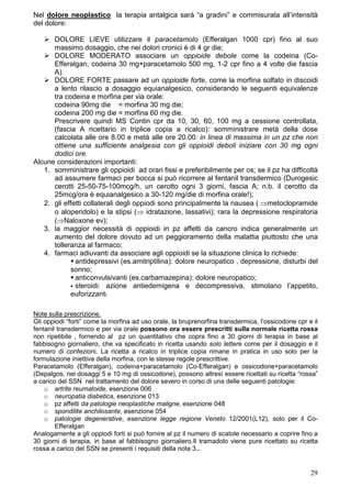 Nel dolore neoplastico la terapia antalgica sarà “a gradini” e commisurata all’intensità
del dolore:

      DOLORE LIEVE utilizzare il paracetamolo (Efferalgan 1000 cpr) fino al suo
      massimo dosaggio, che nei dolori cronici è di 4 gr die;
      DOLORE MODERATO associare un oppioide debole come la codeina (Co-
      Efferalgan, codeina 30 mg+paracetamolo 500 mg, 1-2 cpr fino a 4 volte die fascia
      A)
      DOLORE FORTE passare ad un oppioide forte, come la morfina solfato in discoidi
      a lento rilascio a dosaggio equianalgesico, considerando le seguenti equivalenze
      tra codeina e morfina per via orale:
      codeina 90mg die = morfina 30 mg die;
      codeina 200 mg die = morfina 60 mg die.
      Prescrivere quindi MS Contin cpr da 10, 30, 60, 100 mg a cessione controllata,
      (fascia A ricettario in triplice copia a ricalco): somministrare metà della dose
      calcolata alle ore 8.00 e metà alle ore 20.00: in linea di massima in un pz che non
      ottiene una sufficiente analgesia con gli oppioidi deboli iniziare con 30 mg ogni
      dodici ore.
Alcune considerazioni importanti:
   1. somministrare gli oppioidi ad orari fissi e preferibilmente per os; se il pz ha difficoltà
      ad assumere farmaci per bocca si può ricorrere al fentanil transdermico (Durogesic
      cerotti 25-50-75-100mcg/h, un cerotto ogni 3 giorni, fascia A; n.b. il cerotto da
      25mcg/ora è equianalgesico a 30-120 mg/die di morfina orale!);
   2. gli effetti collaterali degli oppiodi sono principalmente la nausea ( ⇒metoclopramide
      o aloperidolo) e la stipsi (⇒ idratazione, lassativi); rara la depressione respiratoria
      (⇒Naloxone ev);
   3. la maggior necessità di oppioidi in pz affetti da cancro indica generalmente un
      aumento del dolore dovuto ad un peggioramento della malattia piuttosto che una
      tolleranza al farmaco;
   4. farmaci adiuvanti da associare agli oppioidi se la situazione clinica lo richiede:
              antidepressivi (es.amitriptilina): dolore neuropatico , depressione, disturbi del
            sonno;
              anticonvulsivanti (es.carbamazepina): dolore neuropatico;
              steroidi: azione antiedemigena e decompressiva, stimolano l’appetito,
            euforizzanti.

Note sulla prescrizione.
Gli oppiodi “forti” come la morfina ad uso orale, la bruprenorfina transdermica, l’ossicodone cpr e il
fentanil transdermico e per via orale possono ora essere prescritti sulla normale ricetta rossa
non ripetibile , fornendo al pz un quantitativo che copra fino a 30 giorni di terapia in base al
fabbisogno giornaliero, che va specificato in ricetta usando solo lettere come per il dosaggio e il
numero di confezioni. La ricetta a ricalco in triplice copia rimane in pratica in uso solo per la
formulazione iniettiva della morfina, con le stesse regole prescrittive.
Paracetamolo (Efferalgan), codeina+paracetamolo (Co-Efferalgan) e ossicodone+paracetamolo
(Depalgos, nei dosaggi 5 e 10 mg di ossicodone), possono altresì essere ricettati su ricetta “rossa”
a carico del SSN nel trattamento del dolore severo in corso di una delle seguenti patologie:
    o artrite reumatoide, esenzione 006
    o neuropatia diabetica, esenzione 013
    o pz affetti da patologie neoplastiche maligne, esenzione 048
    o spondilite anchilosante, esenzione 054
    o patologie degenerative, esenzione legge regione Veneto 12/2001(L12), solo per il Co-
        Efferalgan
Analogamente a gli oppiodi forti si può fornire al pz il numero di scatole necessario a coprire fino a
30 giorni di terapia, in base al fabbisogno giornaliero.Il tramadolo viene pure ricettato su ricetta
rossa a carico del SSN se presenti i requisiti della nota 3..


                                                                                                   29
 