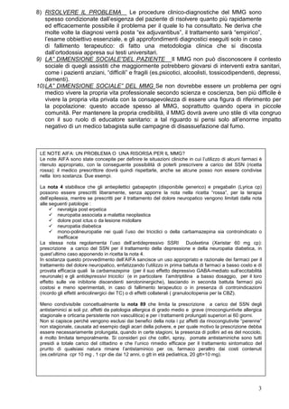 8) RISOLVERE IL PROBLEMA Le procedure clinico-diagnostiche del MMG sono
    spesso condizionate dall’esigenza del paziente di risolvere quanto più rapidamente
    ed efficacemente possibile il problema per il quale lo ha consultato. Ne deriva che
    molte volte la diagnosi verrà posta “ex adjuvantibus”, il trattamento sarà “empirico”,
    l’esame obbiettivo essenziale, e gli approfondimenti diagnostici eseguiti solo in caso
    di fallimento terapeutico: di fatto una metodologia clinica che si discosta
    dall’ortodossia appresa sui testi universitari.
9) LA” DIMENSIONE SOCIALE”DEL PAZIENTE Il MMG non può disconoscere il contesto
    sociale di quegli assistiti che maggiormente potrebbero giovarsi di interventi extra sanitari,
    come i pazienti anziani, “difficili” e fragili (es.psicotici, alcoolisti, tossicodipendenti, depressi,
    dementi).
10) LA” DIMENSIONE SOCIALE” DEL MMG Se non dovrebbe essere un problema per ogni
    medico vivere la propria vita professionale secondo scienza e coscienza, ben più difficile è
    vivere la propria vita privata con la consapevolezza di essere una figura di riferimento per
    la popolazione: questo accade spesso al MMG, soprattutto quando opera in piccole
    comunità. Per mantenere la propria credibilità, il MMG dovrà avere uno stile di vita congruo
    con il suo ruolo di educatore sanitario: a tal riguardo si pensi solo all’enorme impatto
    negativo di un medico tabagista sulle campagne di disassuefazione dal fumo.



 LE NOTE AIFA: UN PROBLEMA O UNA RISORSA PER IL MMG?
 Le note AIFA sono state concepite per definire le situazioni cliniche in cui l’utilizzo di alcuni farmaci è
 ritenuto appropriato, con la conseguente possibilità di poterli prescrivere a carico del SSN (ricetta
 rossa): il medico prescrittore dovrà quindi rispettarle, anche se alcune posso non essere condivise
 nella loro sostanza. Due esempi.

 La nota 4 stabilisce che gli antiepilettici gabapeptin (disponibile generico) e pregabalin (Lyrica cp)
 possono essere prescritti liberamente, senza apporre la nota nella ricetta “rossa”, per la terapia
 dell’epilessia, mentre se prescritti per il trattamento del dolore neuropatico vengono limitati dalla nota
 alle seguenti patologie :
          nevralgia post erpetica
          neuropatia associata a malattia neoplastica
          dolore post ictus o da lesione midollare
          neuropatia diabetica
          mono-polineuropatie nei quali l’uso dei triciclici o della carbamazepina sia controindicato o
          inefficace
 La stessa nota regolamenta l’uso dell’antidepressivo SSRI Duolxetina (Xeristar 60 mg cp):
 prescrizione a carico del SSN per il trattamento della depressione e della neuropatia diabetica, in
 quest’ultimo caso apponendo in ricetta la nota 4.
 In sostanza questo provvedimento dell’AIFA sancisce un uso appropriato e razionale dei farmaci per il
 trattamento del dolore neuropatico, enfatizzando l’utilizzo in prima battuta di farmaci a basso costo e di
 provata efficacia quali la carbamazepina (per il suo effetto depressivo GABA-mediato sull’eccitabilità
 neuronale) e gli antidepressivi triciclici (e in particolare l’amitriptilina a basso dosaggio, per il loro
 effetto sulle vie inibitorie discendenti serotoninergiche), lasciando in seconda battuta farmaci più
 costosi e meno sperimentati, in caso di fallimento terapeutico o in presenza di controindicazioni
 (ricordo gli effetti anticolinergici dei TC) o di effetti collaterali ( granulocitopenia per la CBZ).

 Meno condivisibile concettualmente la nota 89 che limita la prescrizione a carico del SSN degli
 antistaminici ai soli pz. affetti da patologia allergica di grado medio e grave (rinocongiuntivite allergica
 stagionale e orticaria persistente non vasculitica) e per i trattamenti prolungati superiori ai 60 giorni.
 Non si capisce perché vengono esclusi dai benefici della nota i pz affetti da rinocongiutivite “perenne”
 non stagionale, causata ad esempio dagli acari della polvere, e per quale motivo la prescrizione debba
 essere necessariamente prolungata, quando in certe stagioni, la presenza di pollini ad es del nocciolo,
 è molto limitata temporalmente. Si consideri poi che colliri, spray, pomate antistaminiche sono tutti
 presidi a totale carico del cittadino e che l’unico rimedio efficace per il trattamento sintomatico del
 prurito di qualsiasi natura rimane l’antistaminico per os, farmaco peraltro dai costi contenuti
 (es.cetirizina cpr 10 mg , 1 cpr die dai 12 anni, o gtt in età pediatrica, 20 gtt=10 mg).




                                                                                                           3
 