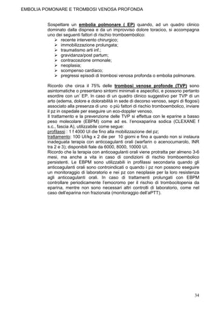 EMBOLIA POMONARE E TROMBOSI VENOSA PROFONDA


         Sospettare un embolia polmonare ( EP) quando, ad un quadro clinico
         dominato dalla dispnea e da un improvviso dolore toracico, si accompagna
         uno dei seguenti fattori di rischio tromboembolico:
               recente intervento chirurgico;
               immobilizzazione prolungata;
               traumatismo arti inf.;
               gravidanza/post partum;
               contraccezione ormonale;
               neoplasia;
               scompenso cardiaco;
               pregressi episodi di trombosi venosa profonda o embolia polmonare.

         Ricordo che circa il 75% delle trombosi venose profonde (TVP) sono
         asintomatiche o presentano sintomi minimali e aspecifici, e possono pertanto
         esordire con un’ EP. In caso di un quadro clinico suggestivo per TVP di un
         arto (edema, dolore e dolorabilità in sede di decorso venoso, segni di flogosi)
         associato alla presenza di uno o più fattori di rischio tromboembolico, inviare
         il pz in ospedale per eseguire un eco-doppler venoso.
         Il trattamento e la prevenzione delle TVP si effettua con le eparine a basso
         peso molecolare (EBPM) come ad es. l’enoxaparina sodica (CLEXANE f
         s.c., fascia A), utilizzabile come segue:
         profilassi : 1 f 4000 UI die fino alla mobilizzazione del pz;
         trattamento: 100 UI/kg x 2 die per 10 giorni e fino a quando non si instaura
         inadeguata terapia con anticoagulanti orali (warfarin o acenocumarolo, INR
         tra 2 e 3); disponibili fiale da 6000, 8000, 10000 UI.
         Ricordo che la terapia con anticoagulanti orali viene protratta per almeno 3-6
         mesi, ma anche a vita in caso di condizioni di rischio tromboembolico
         persistenti. Le EBPM sono utilizzabili in profilassi secondaria quando gli
         anticoagulanti orali sono controindicati o quando i pz non possono eseguire
         un monitoraggio di laboratorio e nei pz con neoplasie per la loro resistenza
         agli anticoagulanti orali. In caso di trattamenti prolungati con EBPM
         controllare periodicamente l’emocromo per il rischio di trombocitopenia da
         eparina, mentre non sono necessari altri controlli di laboratorio, come nel
         caso dell’eparina non frazionata (monitoraggio dell’aPTT).




                                                                                     34
 