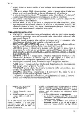 NOTE

        sintomi di allarme: anemia, perdita di peso, disfagia, vomito persistente, ematemesi,
        melena.
        i PPI vanno assunti 30-60 min prima di un pasto in genere prima di colazione,
        tuttavia se presente acidità notturna è preferibile assumerli prima di cena.
        la terapia di mantenimento con PPI può essere anche intermittente o “on demand”,
        va comunque utilizzata la dose minima necessaria al sollievo dei sintomi.
        Omeprazolo ed esomeprazolo, se somministrati insieme a warfarin e acecumarolo,
        ne aumentano le concentrazioni.
        antiacidi (MAALOX sosp e cpr fascia A), magaldrato (RIOPAN cp,fascia A), sodio
        alginato/potassio bicarbonato (GAVISCON ADVANCE sospensione fascia A) e/o
        procinetici (PERIDON 20mg 1 cp o bust. prima dei pasti principali, fascia C) sono
        indicati nelle dispepsie lievi e con sintomi infrequenti.

PREPARATI DERMATOLOGICI
  • TRAVOCORT crema -> isoconazolo-diflucortolone, nelle dermatiti in cui si sospetta
    sovrainfezione micotica, come nell’intertrigine, nelle vulvovaginiti, nelle aniti, nelle
    balanopostiti. Fascia C.
  • PEVARIL lipogel, soluzione latte, polvere, schiuma e spray -> econazolo, nelle
    micosi cutanee (pityriasis, tinea corporis, pedis, capitis, cruris).
  • GENTAMICINA-BETAMETASONE crema -> farmaco generico, nelle dermatiti con
    sospetta sovrainfezione batterica, ferite, morsi di animali. Fascia C.
  • LOCOIDON crema -> idrocortisone butirrato nelle dermatiti in senso lato; la
    prescrizione dei cortisonici per uso topico a carico del SSN può essere fatta per
    patologie cutanee gravi e croniche (ad es. psoriasi, dermatite atopica), su diagnosi
    di specialisti (nota 88).
  • BETADINE gel 10 % -> iodopovidone, antisettico medicazione di ferite; n.b. nella
    formulazione BETADINE P lavande vaginali o cpr vaginali 1 la sera per il
    trattamento delle vulvogaginiti aspecifiche ( azione germicida). Fascia C.
  • TINSET gelo, oxatomide idrato, antistaminico topico2-3 appl./die . Fascia C.
  • FLEBS crema -> ruscus aculeatus, flebotonico 2-3 applicazioni die, massaggiando
    dalla caviglia verso il ginocchio. Fascia C.
  • PROCTOLYN crema rettale, fluocinolone+chetocaina, nelle s.emorroidarie, ano-
    proctiti x 2-3 applicazioni die. Fascia C.
  • DAIVONEX, calcipotriolo, antipsoriasico x 2 applicazioni die, fascia A; se la
    componente infiammatoria è importante preferire…
  • …DOBOVET, calcipotriolo+betametasone, un’applicazione die, fascia A; entrambi i
    farmaci sono multiprescrivibili con l’esenzione 045.




       TERAPIA DELL’ALOPECIA                 NORME PER LA PRESCRIZIONE DELLA ISOTRETIONINA
          ANDROGENETICA                      PER USO SOSTEMICO NELL’ACNE GRAVE (cp 10 e 20
                                             mg) nb il farmaco possiede effetto teratogeno e tossicità
       Propecia (finasetride) 1 cp die       epatica e può dare alterazioni del matabolismo lipidico
       (uomini)                              (controllare!) :
       Monoxidil lozione al 5% (uomini)               1° prescrizione effettuata dal dermatologo
       e lozione al 2% ( donne) S. 2                  per le donne si allega modulo AIFA dove il MMG
       appl.die                                       controfirmerà il test di gravidanza fino a 1 mese dalla
                                                      sospensione della terapia.
Nb gli effetti benefici della finsasteride            La ricetta è non ripetibile e deve contenere la
iniziano a regredire     a 6 mesi dalla               posologia espressa in mg/ die per 1 mese di
sospensione, mentre per il minoxidil la               trattamento e la data dell’ultimo test di gravidanza
ricaduta si verifica entro 3-4 mesi dal
termine del trattamento

                                                                                                      36
 