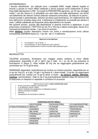 ANTIDEPRESSIVI
I farmaci attualmente più utilizzati sono i cosiddetti SSRI, meglio tollerati rispetto ai
triciclici e gravati di minori effetti collaterali e perciò proposti come trattamento di prima
linea della depressione in MG. Tra questi la PAROXETINA (generico, cpr 20 mg, dosaggio
medio 1 cpr die, fascia A ) è utilizzabile non solo nella cura della depressione, ma anche
nel trattamento dei disturbi d’ansia (disturbo ossessivo-compulsivo, da attacchi di panico ,
d’ansia sociale e generalizzata, disturbo da stress post-traumatico). Un miglioramento del
tono dell’umore va atteso dopo circa 4 settimane e il trattamento va protratto per almeno 2
mesi. L’effetto collaterale più frequente (dose-dipendente) è la nausea.
Nei pazienti anziani, quando alla depressione si associa insonnia e agitazione, si può
prescrivere il trazodone ( TRITTICO cpr da 75 e 150 mg a rilascio prolungato, fascia A) in
monosomministrazione serale, 1 cpr prima di coricarsi.
Nella distimia (quadro depressivo minore con ansia e somatizzazioni) trova utilizzo
l’amisulpride (DENIBAN fascia C), 1 cpr die per 2- 4 settimane.

                                           Approccio al pz depresso:

               •   non svalutare (“ non è niente…”)
               •   non banalizzare (“ci deve mettere più buona volontà”)
               •   valutare esplicitamente il rischio di suicidio nelle depressioni gravi




NEUROLETTICI

TALOFEN promazina, fenotiazina con maggior potere sedativo e minor effetto
antipsicotico, disponibile in gtt (1 gtt=2 mg) e fiale im / ev da 50 mg entrambe le
formulazioni in fascia C; dose iniziale 50 mg die da raggiungere gradualmente (es.
cominciare con 10-15 gtt la sera).

SERENASE aloperidolo, butirrofenone più incisivo sui sintomi psicotico, disponibile per os
in cpr da 1mg (C) e in gtt ( 10 gtt=1 mg fasica A ): dose iniziale 3 mg die, da raggiungere
gradualmente (es. iniziare con 10 gtt la sera); in acuto – pz ubriaco, agitato, delirante,
confuso- somministrare 1 fiala im da 5 mg eventualmente ripetibile dopo 20 minuti al fine
di assicurare un trasporto in ospedale in condizioni di sicurezza.

                                    Ricordo alcune cause di stato confusionale acuto:
          farmaci (psicotropi, digitaltici, corticosteroidi)
          s. da astinenza ( alcool e BDZ)
          disturbi metabolici (ipo-iperglicemia, encefalopatia epatica)
          infezioni (meningiti, encefaliti)
          demenza
          intossicazione da monossido di carbonio.




                        CONTRACCETIVI ORALI
                 GESTODENE       DESOGESTREL                                                LEVONORGESTREL
ETINILESTRADIOLO MINULET         PLANUM                                                     MICROGYNON
                 GINODEN         PRACTIL                                                    TRINORDIOL
                 MILVANE         GRACIAL                                                    TRIGINON
                 TRIMINULET      MERCILON                                                   MIRANOVA
                 FEDRA           SECURGIN                                                   LOETTE
                 HARMONET
                 ARIANNA
                 MINESSE



                                                                                                        40
 