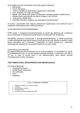 Si sconsiglia l’uso dei contraccettivi orali nelle seguenti situazioni:
      gravidanza;
      cancro mammario;
       storia di malattia tromboembolica, ipertensione, cardiopatie;
      ictus, emicrania con segni neurologici;
      epatite virale attiva,cirrosi grave scompensata, neoplasia epatica, malattie biliari;
      diabete insulino-dipendente con danno d’organo o da >20 anni;
       post-partum, allattamento;
      intervento chirurgico maggiore con prolungata immobilizzazione.

Si ricorda i contraccettivi orali vengono utilizzati per regolarizzare i cicli mestruali e per il
trattamento della dismenorrea e dell’endometriosi.

ALTRI DISPOSITIVI ANTICONCEZIONALI

EVRA cerotti -> norelgestromina/etinilestradiolo, un cerotto alla settimana per 3 settimane
poi una settimana di sospensione (mestruazioni) e ripresa del ciclo terapeutico.

NUVARING dispositivo intravaginale -> etonogestrel/etinilstradiolo, un anello posizionato
in sede intravaginale dalla donna stessa il primo giorno del ciclo naturale e lasciato in sede
senza interruzione per 3 settimane; il dispositivo va quindi rimosso per 1 settimana
(emorragia da sospensione), poi posizionamento di un nuovo anello.


Contraccezione d’emergenza.
Può essere effettuata somministrando una cp di Levonorgestrel 1.5 mg (Norlevo cp, fascia
C) preferibilmente entro 12 ore dal rapporto sessuale sprotetto, e comunque non oltre le
72 ore. In caso di vomito entro 3 ore dall’assunzione, deve essere assunta
immediatamente un’altra compressa.


TRATTAMENTO DELL’OSTEOPOROSI POST-MENOPAUSALE

FATTORI DI RISCHIO
     menopausa precoce;
     familiarità per osteoporosi;
     vita sedentaria;
     fumo;
     magrezza.



                                 le cause di “osteoporosi “secondaria”:

          malattie neoplastiche (es.mieloma multiplo)
          s.cushing
          farmaci (steroidi, eparina)
          immobilizzazione
          insufficienza renale (osteodistrofia renale)




                                                                                              41
 