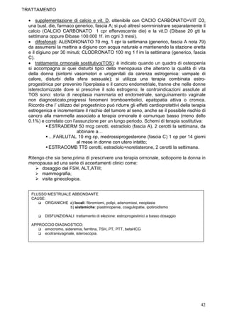 TRATTAMENTO

  • supplementazione di calcio e vit. D, ottenibile con CACIO CARBONATO+VIT D3,
  una bust. die, farmaco generico, fascia A; si può altresì somministrare separatamente il
  calcio (CALCIO CARBONATO 1 cpr effervescente die) e la vit.D (Dibase 20 gtt la
  settimana oppure Dibase 100.000 1f. im ogni 3 mesi).
  • difosfonati: ALENDRONATO 70 mg, 1 cpr la settimana (generico, fascia A nota 79)
  da assumersi la mattina a digiuno con acqua naturale e mantenendo la stazione eretta
  e il digiuno per 30 minuti; CLODRONATO 100 mg 1 f im la settimana (generico, fascia
  C).
  • trattamento ormonale sostitutivo(TOS): è indicato quando un quadro di osteopenia
  si accompagna ai quei disturbi tipici della menopausa che alterano la qualità di vita
  della donna (sintomi vasomotori e urogenitali da carenza estrogenica: vampate di
  calore, disturbi della sfera sessuale); si utilizza una terapia combinata estro-
  progestinica per prevenire l’iperplasia e il cancro endometriale, tranne che nelle donne
  isterectomizzate dove si prescrive il solo estrogeno; le controindicazioni assolute al
  TOS sono: storia di neoplasia mammaria ed endometriale, sanguinamento vaginale
  non diagnosticato,pregressi fenomeni tromboembolici, epatopatia attiva o cronica.
  Ricordo che l’ utilizzo del progestinico può ridurre gli effetti cardioprotettivi della terapia
  estrogenica e incrementare il rischio del tumore al seno, anche se il possibile rischio di
  cancro alla mammella associato a terapia ormonale è comunque basso (meno dello
  0.1%) e correlato con l’assunzione per un lungo periodo. Schemi di terapia sostitutiva:
             ESTRADERM 50 mcg cerotti, estradiolo (fascia A), 2 cerotti la settimana, da
                           abbinare a…
             …FARLUTAL 10 mg cp, medrossiprogesterone (fascia C) 1 cp per 14 giorni
                           al mese in donne con utero intatto;
             ESTRACOMB TTS cerotti, estradiolo+noretisterone, 2 cerotti la settimana.

  Ritengo che sia bene,prima di prescrivere una terapia ormonale, sottoporre la donna in
  menopausa ad una serie di accertamenti clinici come:
        dosaggio del FSH, ALT,ATIII;
        mammografia;
        visita ginecologica.


   FLUSSO MESTRUALE ABBONDANTE
   CAUSE:
         ORGANICHE a) locali: fibromiomi, polipi, adenomiosi, neoplasie
                   b) sistemiche: piastrinopenie, coagulopatie, ipotiroidismo

          DISFUNZIONALI trattamento di elezione: estroprogestinici a basso dosaggio

   APPROCCIO DIAGNOSTICO:
        emocromo, sideremia, ferritina, TSH, PT, PTT, betaHCG
        ecotransvaginale, isteroscopia.




                                                                                              42
 