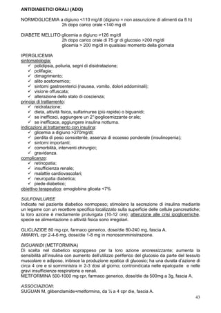 ANTIDIABETICI ORALI (ADO)

NORMOGLICEMIA a digiuno <110 mg/dl (digiuno = non assunzione di alimenti da 8 h)
               2h dopo carico orale <140 mg dl

DIABETE MELLITO glicemia a digiuno >126 mg/dl
                2h dopo carico orale di 75 gr di glucosio >200 mg/dl
                glicemia > 200 mg/dl in qualsiasi momento della giornata

IPERGLICEMIA
sintomatologia:
        polidipsia, poliuria, segni di disidratazione;
        polifagia;
        dimagrimento;
        alito acetonemico;
        sintomi gastroenterici (nausea, vomito, dolori addominali);
        visione offuscata;
        alterazione dello stato di coscienza;
principi di trattamento:
        reidratazione;
        dieta, attività fisica, sulfarinuree (più rapide) o biguanidi;
        se inefficaci, aggiungere un 2° ipoglicemizzante or ale;
        se inefficace, aggiungere insulina notturna.
indicazioni al trattamento con insulina:
        glicemia a digiuno >270mg/dl;
        perdita di peso consistente, assenza di eccesso ponderale (insulinopenia);
        sintomi importanti;
        comorbilità, interventi chirurgici;
        gravidanza.
complicanze:
        retinopatia;
        insufficienza renale;
        malattie cardiovascolari;
        neuropatia diabetica;
        piede diabetico;
obiettivo terapeutico: emoglobina glicata <7%

SULFONILUREE
Indicate nel paziente diabetico normopeso; stimolano la secrezione di insulina mediante
un legame con un recettore specifico localizzato sulla superficie delle cellule pancreatiche;
la loro azione è mediamente prolungata (10-12 ore); attenzione alle crisi ipoglicemiche,
specie se alimentazione o attività fisica sono irregolari.

GLICLAZIDE 80 mg cpr, farmaco generico, dose/die 80-240 mg, fascia A.
AMARYL cpr 2-4-6 mg, dose/die 1-8 mg in monosomministrazione.

BIGUANIDI (METFORMINA)
Di scelta nel diabetico soprappeso per la loro azione anoressizzante; aumenta la
sensibilità all’insulina con aumento dell’utilizzo periferico del glucosio da parte del tessuto
muscolare e adiposo, inibisce la produzione epatica di glucosio; ha una durata d’azione di
circa 4 ore e si somministra in 2-3 dosi al giorno; controindicata nelle epatopatie e nelle
gravi insufficienze respiratorie e renali.
METFORMINA 500-1000 mg cpr, farmaco generico, dose/die da 500mg a 3g, fascia A.

ASSOCIAZIONI:
SUGUAN M, glibenclamide+metformina, da ½ a 4 cpr die, fascia A.
                                                                                            43
 