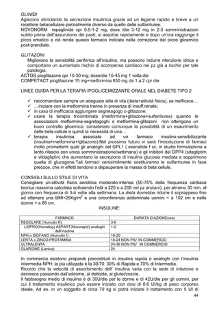 GLINIDI
Agiscono stimolando la secrezione insulinica grazie ad un legame rapido e breve a un
recettore betacellulare parzialmente diverso da quello delle sulfaniluree.
NOVONORM repaglinide cpr 0.5-1-2 mg; dose /die 3-12 mg in 2-3 somministrazioni
subito prima dell’assunzione dei pasti; si assorbe rapidamente e dopo un’ora raggiunge il
picco ematico e ciò rende questo farmaco indicato nella correzione del picco glicemico
post-prandiale.

GLITAZONI
   Migliorano la sensibilità periferica all’insulina, ma possono indurre ritenzione idrica e
   comportano un aumentato rischio di scompenso cardiaco nei pz già a rischio per tale
   patologia.
ACTOS pioglitazone cpr 15-30 mg; dose/die 15-45 mg 1 volta die
COMPETACT pioglitazone 15 mg+metformina 850 mg da 1 a 2 cpr die

LINEE GUIDA PER LA TERAPIA IPOGLICEMIZZANTE ORALE NEL DIABETE TIPO 2

      raccomandare sempre un adeguato stile di vita (dieta+attività fisica), se inefficace…
      …iniziare con la metformina tranne in presenza di insuff.renale;
      in caso di inefficacia aggiungere segretagogo o glitazone;
      usare la terapia tricombinata (metformina+glitazone+sulfanilurea) quando le
      associazioni metformina-segretagoghi o metformina-glitazoni non ottengono un
      buon controllo glicemico; considerare comunque la possibilità di un esaurimento
      delle beta-cellule e quindi la necessità di una…
      terapia      insulinica    associata     ad    un    farmaco      insulino-sensibilizzante
      (insulina+metformina+/glitazone).Nel prossimo futuro vi sarà l’introduzione di farmaci
      molto promettenti quali gli analoghi del GPL1 ( exenatide f sc, in studio formulazione a
      lento rilascio con unica somministrazione/settimana) e gli inibitori del DPP4 (sitagliptim
      e vildagliptin) che aumentano la secrezione di insulina glucosio mediata e sopprimono
      quella di glucagone.Tali farmaci verosimilmente sostituiranno le sulfarinuree in fase
      precoce, che in effetti tendono a depauperare la massa di beta cellule.

CONSIGLI SULLO STILE DI VITA
Consigliare un’attività fisica aerobica moderato-intensa (50-75% della frequenza cardiaca
teorica massima calcolata sottraendo l’età a 220 o a 208 nei pz anziani), per almeno 30 min. al
giorno con frequenza di 3-4 volte alla settimana. La dieta dovrebbe ridurre il soprappeso fino
ad ottenere una BMI<25Kg/m2 e una circonferenza addominale uomini < a 102 cm e nelle
donne < a 88 cm.
                                        INSULINE:

                  FARMACO                                 DURATA D’AZIONE(ore)
REGOLARE (Humulin R)                           3-6
  LISPRO(Humalog) ASPART(Novorapid) analoghi   1-2
                  dell’insulina
NPH o ISOFANO (Humulin I)                      18-20
LENTA o ZINCO-PROTAMINA                        18-24 NON PIU’ IN COMMERCIO
ULTRALENTA                                     24-36 NON PIU’ IN COMMERCIO
GLARGINE (Lantus)                              24

In commercio esistono preparati precostituiti in insulina rapida o analoghi con l’insulina
intermedia NPH: la più utilizzata è la 30/70: 30% di Rapida e 70% di Intermedia.
Ricordo che la velocità di assorbimento dell’ insulina varia con la sede di iniezione e
decresce passando dall’addome, al deltoide, ai glutei/coscie.
Il fabbisogno medio di insulina è di 30U/die per le donne e di 42U/die per gli uomini, per
cui il trattamento insulinico può essere iniziato con dosi di 0.6 UI/kg di peso corporeo
ideale. Ad es. in un soggetto di circa 70 kg si potrà iniziare il trattamento con 5 UI di
                                                                                        44
 