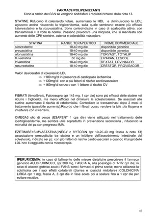 FARMACI IPOLIPEMIZZANTI
      Sono a carico del SSN se vengono soddisfatti i requisiti richiesti dalla nota 13.

STATINE Riducono il colesterolo totale, aumentano le HDL e diminuiscono le LDL;
agiscono anche riducendo la trigliceridemia, sulla quale sembrano essere più efficaci
l’atorvastatina e la rosuvastatina. Sono controindicate in caso di epatopatia attiva, con
transaminasi > 3 volte la norma. Possono provocare una miopatia, che si manifesta con
aumento delle CPK sieriche, astenia e dolorabilità muscolare.

           STATINA                RANGE TERAPEUTICO                NOME COMMERCIALE
simvastatina                          10-40 mg die              disponibile generico
pravastatina                          10-40 mg die              disponibile generico
atorvastatina                         10-40 mg die              TORVAST, TOTALIP
fluvastatina                           80 mg die                LIPAXAN, LESCOL
lovastatina                           10-40 mg die              REXTAT, LOVINACOR
rosuvastatina                         10-40 mg die              CRESTOR, PROVISACOR

Valori desiderabili di colesterolo LDL
                 ⇒ <100 mg/dl in presenza di cardiopatia ischemica
                 ⇒ <130mg/dl con o più fattori di rischio cardiovascolare
                 ⇒ <160mg/dl senza o con 1 fattore di rischio CV


FIBRATI (fenofibrato, Fulcrosupra cpr 145 mg, 1 cpr die) sono più efficaci delle statine nel
ridurre i trigliceridi, ma meno efficaci nel diminuire la colesterolemia. Se associati alle
statine aumentano il rischio di rabdomiolisi. Controllare le transaminasi dopo 2 mesi di
trattamento (possibile aumento).Ricordo che i fibrati posso rendere la bile più litogena e
interferire con il warfarin.

OMEGA3 olio di pesce (ESAPENT 1 cps die) viene utilizzato nel trattamento delle
ipertrigliceridemie, ma sembra utile soprattutto in prevenzione secondaria , riducendo la
mortalità dei pz con pregresso IMA.

EZETIMIBE+SIMVASTATINA(INEGY o VYTORIN cpr 10-20-40 mg fascia A nota 13)
associazione precostituita tra statina e un inibitore dell’assorbimento intestinale del
colesterolo, indicato nei pz con più fattori di rischio cardiovascolari e quando il target delle
LDL non è raggiunto con la monoterapia.




 IPERURICEMIA: in caso di fallimento delle misure dietetiche prescrivere il farmaco
 generico ALLOPURINOLO, cpr 300 mg, FASCIA A, alla posologia di 1-1/2 cpr die; in
 caso di attacco gottoso acuto i FANS sono i farmaci di prima scelta; meno utilizzata la
 colchicina per i suoi effetti collaterali (diarrea e tossicità midollare) :COLCHICINA
 LIRCA cpr 1 mg, fascia A, 3 cpr die in fase acuta poi a scalare fino a 1 cpr die per
 evitare recidive.




                                                                                             46
 
