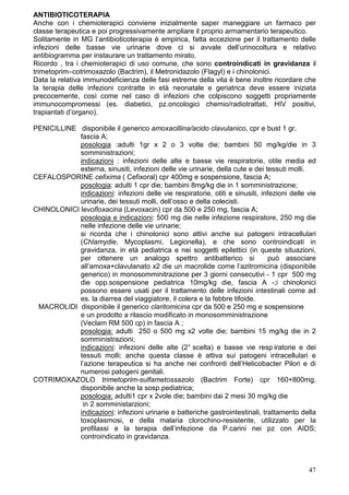 ANTIBIOTICOTERAPIA
Anche con i chemioterapici conviene inizialmente saper maneggiare un farmaco per
classe terapeutica e poi progressivamente ampliare il proprio armamentario terapeutico.
Solitamente in MG l’antibioticoterapia è empirica, fatta eccezione per il trattamento delle
infezioni delle basse vie urinarie dove ci si avvale dell’urinocoltura e relativo
antibiogramma per instaurare un trattamento mirato.
Ricordo , tra i chemioterapici di uso comune, che sono controindicati in gravidanza il
trimetoprim–cotrimoxazolo (Bactrim), il Metronidazolo (Flagyl) e i chinolonici.
Data la relativa immunodeficienza delle fasi estreme della vita è bene inoltre ricordare che
la terapia delle infezioni contratte in età neonatale e geriatrica deve essere iniziata
precocemente, così come nel caso di infezioni che colpiscono soggetti propriamente
immunocompromessi (es. diabetici, pz.oncologici chemio/radiotrattati, HIV positivi,
trapiantati d’organo).

PENICILLINE disponibile il generico amoxacillina/acido clavulanico, cpr e bust 1 gr,
            fascia A;
            posologia :adulti 1gr x 2 o 3 volte die; bambini 50 mg/kg/die in 3
            somministrazioni;
            indicazioni : infezioni delle alte e basse vie respiratorie, otite media ed
            esterna, sinusiti, infezioni delle vie urinarie, della cute e dei tessuti molli.
CEFALOSPORINE cefixima ( Cefixoral) cpr 400mg e sospensione, fascia A;
            posologia: adulti 1 cpr die; bambini 8mg/kg die in 1 somministrazione;
            indicazioni: infezioni delle vie respiratorie, otiti e sinusiti, infezioni delle vie
            urinarie, dei tessuti molli, dell’osso e della colecisti.
CHINOLONICI levofloxacina (Levoxacin) cpr da 500 e 250 mg, fascia A;
            posologia e indicazioni: 500 mg die nelle infezione respiratore, 250 mg die
            nelle infezione delle vie urinarie;
            si ricorda che i chinolonici sono attivi anche sui patogeni intracellulari
            (Chlamydie, Mycoplasmi, Legionella), e che sono controindicati in
            gravidanza, in età pediatrica e nei soggetti epilettici (in queste situazioni,
            per ottenere un analogo spettro antibatterico si                   può associare
            all’amoxa+clavulanato x2 die un macrolide come l’azitromicina (disponibile
            generico) in monosomminitrazione per 3 giorni consecutivi - 1 cpr 500 mg
            die opp.sospensione pediatrica 10mg/kg die, fascia A -;i chinolonici
            possono essere usati per il trattamento delle infezioni intestinali come ad
            es. la diarrea del viaggiatore, il colera e la febbre tifoide.
 MACROLIDI disponibile il generico claritomicina cpr da 500 e 250 mg e sospensione
            e un prodotto a rilascio modificato in monosomministrazione
            (Veclam RM 500 cp) in fascia A ;
            posologia: adulti 250 o 500 mg x2 volte die; bambini 15 mg/kg die in 2
            somministrazioni;
            indicazioni: infezioni delle alte (2° scelta) e basse vie resp iratorie e dei
            tessuti molli; anche questa classe è attiva sui patogeni intracellulari e
            l’azione terapeutica si ha anche nei confronti dell’Helicobacter Pilori e di
            numerosi patogeni genitali.
COTRIMOXAZOLO trimetoprim-sulfametossazolo (Bactrim Forte) cpr 160+800mg,
            disponibile anche la sosp.pediatrica;
            posologia: adulti1 cpr x 2vole die; bambini dai 2 mesi 30 mg/kg die
             in 2 somministarzioni;
            indicazioni: infezioni urinarie e batteriche gastrointestinali, trattamento della
            toxoplasmosi, e della malaria clorochino-resistente, utilizzato per la
            profilassi e la terapia dell’infezione da P.carini nei pz con AIDS;
            controindicato in gravidanza.



                                                                                             47
 