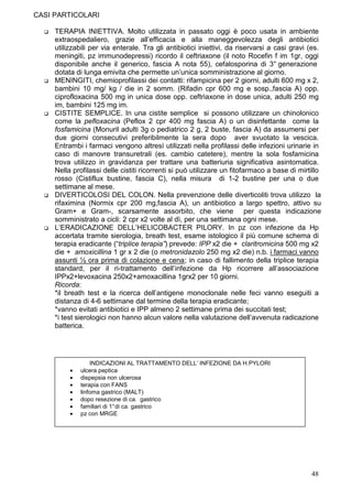CASI PARTICOLARI

     TERAPIA INIETTIVA. Molto utilizzata in passato oggi è poco usata in ambiente
     extraospedaliero, grazie all’efficacia e alla maneggevolezza degli antibiotici
     utilizzabili per via enterale. Tra gli antibiotici iniettivi, da riservarsi a casi gravi (es.
     meningiti, pz immunodepressi) ricordo il ceftriaxone (il noto Rocefin f im 1gr, oggi
     disponibile anche il generico, fascia A nota 55), cefalosporina di 3° generazione
     dotata di lunga emivita che permette un’unica somministrazione al giorno.
     MENINGITI, chemioprofilassi dei contatti: rifampicina per 2 giorni, adulti 600 mg x 2,
     bambini 10 mg/ kg / die in 2 somm. (Rifadin cpr 600 mg e sosp.,fascia A) opp.
     ciprofloxacina 500 mg in unica dose opp. ceftriaxone in dose unica, adulti 250 mg
     im, bambini 125 mg im.
     CISTITE SEMPLICE. In una cistite semplice si possono utilizzare un chinolonico
     come la pefloxacina (Peflox 2 cpr 400 mg fascia A) o un disinfettante come la
     fosfamicina (Monuril adulti 3g o pediatrico 2 g, 2 buste, fascia A) da assumersi per
     due giorni consecutivi preferibilmente la sera dopo aver svuotato la vescica.
     Entrambi i farmaci vengono altresì utilizzati nella profilassi delle infezioni urinarie in
     caso di manovre transuretrali (es. cambio catetere), mentre la sola fosfamicina
     trova utilizzo in gravidanza per trattare una batteriuria significativa asintomatica.
     Nella profilassi delle cistiti ricorrenti si può utilizzare un fitofarmaco a base di mirtillo
     rosso (Cistiflux bustine, fascia C), nella misura di 1-2 bustine per una o due
     settimane al mese.
     DIVERTICOLOSI DEL COLON. Nella prevenzione delle diverticoliti trova utilizzo la
     rifaximina (Normix cpr 200 mg,fascia A), un antibiotico a largo spettro, attivo su
     Gram+ e Gram-, scarsamente assorbito, che viene per questa indicazione
     somministrato a cicli: 2 cpr x2 volte al dì, per una settimana ogni mese.
     L’ERADICAZIONE DELL’HELICOBACTER PILORY. In pz con infezione da Hp
     accertata tramite sierologia, breath test, esame istologico il più comune schema di
     terapia eradicante (“triplice terapia”) prevede: IPP x2 die + claritromicina 500 mg x2
     die + amoxicillina 1 gr x 2 die (o metronidazolo 250 mg x2 die) n.b. i farmaci vanno
     assunti ½ ora prima di colazione e cena; in caso di fallimento della triplice terapia
     standard, per il ri-trattamento dell’infezione da Hp ricorrere all’associazione
     IPPx2+levoxacina 250x2+amoxacillina 1grx2 per 10 giorni.
     Ricorda:
     *il breath test e la ricerca dell’antigene monoclonale nelle feci vanno eseguiti a
     distanza di 4-6 settimane dal termine della terapia eradicante;
     *vanno evitati antibiotici e IPP almeno 2 settimane prima dei succitati test;
     *i test sierologici non hanno alcun valore nella valutazione dell’avvenuta radicazione
     batterica.




                  INDICAZIONI AL TRATTAMENTO DELL’ INFEZIONE DA H.PYLORI
          •   ulcera peptica
          •   dispepsia non ulcerosa
          •   terapia con FANS
          •   linfoma gastrico (MALT)
          •   dopo resezione di ca. gastrico
          •   familiari di 1° di ca. gastrico
          •   pz con MRGE




                                                                                              48
 