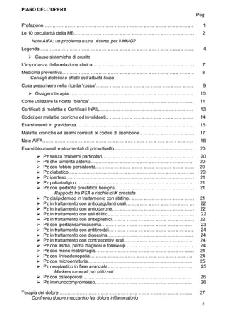 PIANO DELL’OPERA
                                                                                                                Pag

Prefazione……………………………………………………………………………….……..                                                                     1
Le 10 peculiarità della MB…………………………………………………………………….                                                             2
      Note AIFA: un problema o una risorsa per il MMG?
Legenda…………………………………………………………………………….......……...                                                                  4
        Cause sistemiche di prurito
L’importanza della relazione clinica………………………………………………………….                                                       7
Medicina preventiva………………………………………………………………...…………                                                                8
   Consigli dietetici e effetti dell’attività fisica
Cosa prescrivere nella ricetta “rossa”……………………………………………………….                                                      9
        Ossigenoterapia……………………………………………………………………….                                                              10
Come utilizzare la ricetta “bianca”…………………………………………..……………....                                                   11
Certificati di malattia e Certificati INAIL…….……………………………….………………                                                13
Codici per malattie croniche ed invalidanti..………………………………………………..                                                14
Esami esenti in gravidanza…………………………………………………………………..                                                            16
Malattie croniche ed esami correlati al codice di esenzione………………………….......                                     17
Note AIFA………………………………………………………………………………………                                                                       18
Esami bioumorali e strumentali di primo livello..............................................................    20
             Pz senza problemi particolari……………………………………………………                                                   20
             Pz che lamenta astenia………………………………………………………….                                                       20
             Pz con febbre persistente………………………………………………………..                                                    20
             Pz diabetico………………………………………………………………………..                                                           20
             Pz iperteso…………………………………………………………………………                                                             21
             Pz poliartralgico…………………………………………………………………..                                                        21
             Pz con ipertrofia prostatica benigna…………………………………………….                                              21
                   Rapporto fra PSA e rischio di K prostata
             Pz dislipidemico in trattamento con statine…………………………………….                                          21
             Pz in trattamento con anticoagulanti orali………………………………………                                           22
             Pz in trattamento con amiodarone………………………………………………                                                  22
             Pz in trattamento con sali di litio………………………………………………...                                            22
             Pz in trattamento con antiepilettici………………………………………………                                              22
             Pz con ipertransaminasemia……………………………………………………                                                      23
             Pz in trattamento con antitiroidei………………………………………………..                                              24
             Pz in trattamento con digossina………………………………………………...                                                24
             Pz in trattamento con contraccettivi orali………………………………………                                           24
             Pz con asma, prima diagnosi e follow-up……………………………………...                                            24
             Pz con meno-metrorragia……………………………………………………......                                                   24
             Pz con linfoadenopatia…………………………………………………………..                                                      24
             Pz con microematuria……………………………………………………………                                                         25
             Pz neoplastico in fase avanzata………………………………………………..                                                 25
                   Markers tumorali più utilizzati
             Pz con osteoporosi………………………………………………………………                                                          26
             Pz immunocompromesso……………………………………………………….                                                          26

Terapia del dolore………………………………………………………………………….....                                                              27
    Confronto dolore meccanico Vs dolore infiammatorio
                                                                                                                  5
 