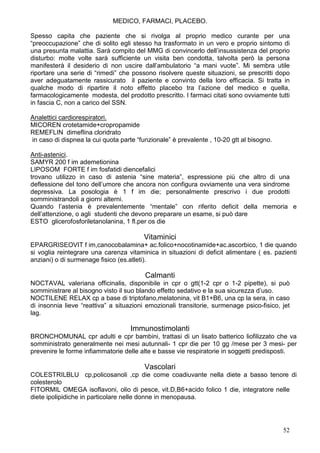 MEDICO, FARMACI, PLACEBO.

Spesso capita che paziente che si rivolga al proprio medico curante per una
“preoccupazione” che di solito egli stesso ha trasformato in un vero e proprio sintomo di
una presunta malattia. Sarà compito del MMG di convincerlo dell’insussistenza del proprio
disturbo: molte volte sarà sufficiente un visita ben condotta, talvolta però la persona
manifesterà il desiderio di non uscire dall’ambulatorio “a mani vuote”. Mi sembra utile
riportare una serie di “rimedi” che possono risolvere queste situazioni, se prescritti dopo
aver adeguatamente rassicurato il paziente e convinto della loro efficacia. Si tratta in
qualche modo di ripartire il noto effetto placebo tra l’azione del medico e quella,
farmacologicamente modesta, del prodotto prescritto. I farmaci citati sono ovviamente tutti
in fascia C, non a carico del SSN.

Analettici cardiorespiratori.
MICOREN crotetamide+cropropamide
REMEFLIN dimeflina cloridrato
in caso di dispnea la cui quota parte “funzionale” è prevalente , 10-20 gtt al bisogno.

Anti-astenici.
SAMYR 200 f im ademetionina
LIPOSOM FORTE f im fosfatidi diencefalici
trovano utilizzo in caso di astenia “sine materia”, espressione più che altro di una
deflessione del tono dell’umore che ancora non configura ovviamente una vera sindrome
depressiva. La posologia è 1 f im die; personalmente prescrivo i due prodotti
somministrandoli a giorni alterni.
Quando l’astenia è prevalentemente “mentale” con riferito deficit della memoria e
dell’attenzione, o agli studenti che devono preparare un esame, si può dare
ESTO glicerofosforiletanolanina, 1 fl.per os die

                                        Vitaminici
EPARGRISEOVIT f im,canocobalamina+ ac.folico+nocotinamide+ac.ascorbico, 1 die quando
si voglia reintegrare una carenza vitaminica in situazioni di deficit alimentare ( es. pazienti
anziani) o di surmenage fisico (es.atleti).

                                         Calmanti
NOCTAVAL valeriana officinalis, disponibile in cpr o gtt(1-2 cpr o 1-2 pipette), si può
somministrare al bisogno visto il suo blando effetto sedativo e la sua sicurezza d’uso.
NOCTILENE RELAX cp a base di triptofano,melatonina, vit B1+B6, una cp la sera, in caso
di insonnia lieve “reattiva” a situazioni emozionali transitorie, surmenage psico-fisico, jet
lag.

                                    Immunostimolanti
BRONCHOMUNAL cpr adulti e cpr bambini, trattasi di un lisato batterico liofilizzato che va
somministrato generalmente nei mesi autunnali- 1 cpr die per 10 gg /mese per 3 mesi- per
prevenire le forme infiammatorie delle alte e basse vie respiratorie in soggetti predisposti.

                                         Vascolari
COLESTRILBLU cp,policosanoli ,cp die come coadiuvante nella diete a basso tenore di
colesterolo
FITORMIL OMEGA isoflavoni, olio di pesce, vit.D,B6+acido folico 1 die, integratore nelle
diete ipolipidiche in particolare nelle donne in menopausa.




                                                                                          52
 