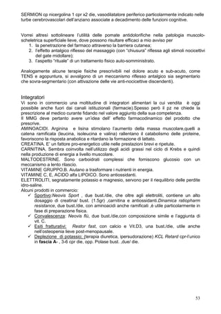 SERMION cp nicergolina 1 cpr x2 die, vasodilatatore periferico particolarmente indicato nelle
turbe cerebrovascolari dell’anziano associate a decadimento delle funzioni cognitive.


Vorrei altresì sottolineare l’utilità delle pomate antidolorifiche nella patologia muscolo-
scheletrica superficiale lieve, dove possono risultare efficaci a mio avviso per
    1. la penetrazione del farmaco attraverso la barriera cutanea;
    2. l’effetto antalgico riflesso del massaggio (con “chiusura” riflessa agli stimoli nocicettivi
       del gate midollare);
    3. l’aspetto “rituale” di un trattamento fisico auto-somministrato.

Analogamente alcune terapie fisiche prescrivibili nel dolore acuto e sub-acuto, come
TENS e agopuntura, si avvalgono di un meccanismo riflesso antalgico sia segmentario
che sovra-segmentario (con attivazione delle vie anti-nocicettive discendenti).


Integratori
Vi sono in commercio una moltitudine di integratori alimentari la cui vendita è oggi
possibile anche fuori dai canali istituzionali (farmacie).Spesso però il pz ne chiede la
prescrizione al medico curante fidando nel valore aggiunto della sua competenza.
Il MMG deve pertanto avere un’idea dell’ effetto farmacodinamico del prodotto che
prescrive.
AMINOACIDI. Arginina e lisina stimolano l’aumento della massa muscolare,quelli a
catena ramificata (leucina, isoleucina e valina) rallentano il catabolismo delle proteine,
favoriscono la risposta anabolica e ritardano la formazione di lattato.
CREATINA. E’ un fattore pro-energetico utile nelle prestazioni brevi e ripetute.
CARNITINA. Sembra coinvolta nell’utilizzo degli acidi grassi nel ciclo di Krebs e quindi
nella produzione di energia a livello muscolare.
MALTODESTRINE. Sono carboidrati complessi che forniscono glucosio con un
meccanismo a lento rilascio.
VITAMINE GRUPPO.B. Aiutano a trasformare i nutrienti in energia.
VITAMINE C, E, ACIDO alfa LIPOICO. Sono antiossidanti.
ELETTROLITI, segnatamente potassio e magnesio, servono per il riequilibrio delle perdite
idro-saline.
Alcuni prodotti in commercio:
       Sportivo:Neovis Sport , due bust./die, che oltre agli elettroliti, contiene un alto
       dosaggio di creatina/ bust. (1.5gr) ,carnitina e antiossidanti.Dinamica ratiopharm
       resistance, due bust./die, con aminoacidi anche ramificati ,è utile particolarmente in
       fase di preparazione fisica.
       Convalescenza: Neovis flù, due bust./die,con composizione simile e l’aggiunta di
       vit. C.
       Esiti fratturativi: Restor fast, con calcio e Vit.D3, una bust./die, utile anche
       nell’osteopenia lieve post-menopausale.
       Deplezione di potassio; (terapia diuretica, ipersudorazione) KCL Retard cpr-l’unico
       in fascia A- , 3-6 cpr die, opp. Polase bust. ,due/ die.




                                                                                             53
 