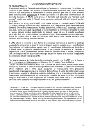 L’ASSISTENZA DOMICILIARE (AD)
AD PROGRAMMATA
Il Medico di Medicina Generale può attivare un’assistenza programmata domiciliare nei
confronti di quei pazienti che, a causa di malattie croniche invalidanti, non possono recarsi
presso il suo ambulatorio e necessitano di controlli periodici: per fare ciò potrà avvalersi
della collaborazione occasionale di medici specialisti e di personale infermieristico del
Distretto Sanitario. Il MMG terrà presso il domicilio del paziente una “scheda degli
accessi”, ossia una sorta di “diaria” dove verranno registrati tutti gli interventi sanitari
domiciliari.
Per i pazienti più impegnativi il MMG potrà invece attivare la cosiddetta AD INTEGRATA
(ADIMED), dove gli accessi del MMG (settimanali o più frequenti) e quelli delle altre figure
sanitarie (infermiere professionale, medico palliativista, nutrizionista, psicologo, volontari
laici, ecc.) sono concordati e pianificati al fine di realizzare a domicilio un progetto di presa
in carico globale medico-assitenziale di pazienti quali ad es. il malato oncologico
terminale, il pz con grave malattia neurodegenerativa, il cardiopatico scompensato ecc..
Anche in questo caso a casa del paziente verrà tenuta una cartella sanitaria dove
verranno annotati tutti gli interventi sanitari.

Il MMG attiva e coordina le due forme di assistenza domiciliare e decide le strategie
terapeutiche, rimanendo la figura di riferimento per il proprio assistito e per i suoi familiari.
Per espletare nel modo migliore questo ruolo di coordinatore dell’assistenza domiciliare,
il MMG deve aggiornare periodicamente il programma terapeutico e metterlo a
disposizione di tutti professionisti sanitari della cui collaborazione si avvale, compilando
una scheda pensata per evidenziare i bisogni attuali del malato e le risposte terapeutiche
e assistenziali attuali (vedi più avanti).

Per quanto riguarda la visita domiciliare ordinaria, ricordo che il MMG non è tenuto a
tutt’oggi a una reperibilità continua, a differenza del PS e della Guardia Medica.
L’art.47 del contratto collettivo recita che “l’attività del MMG viene prestata nello studio
medico o a domicilio in caso di non trasportabilità dell’ammalato”. La stessa Convenzione
altresì stabilisce che il MMG deve assicurare la realizzazione delle prestazioni
assistenziali, organizzandosi per la ricezione delle richieste di visita domiciliare (personale
di segreteria, segreteria telefonica o altro) e sottolinea che la chiamata urgente recepita
deve essere soddisfatta entro il più breve tempo possibile. Le visite domiciliari non urgenti
vengono effettuate di norma in giornata se richieste prima delle ore.10.00, se richieste
oltre tale orario possono venir espletate entro le 12 del giorno successivo.



 La DISIDRATAZIONE NELL’ ANZIANO è spesso causata da una riduzione persistente dello stimolo a
 bere e/o da una disfagia per i liquidi: il pz può quindi manifestare perdita di peso, oliguria (<800ml di
 urine/24h), lingua secca, disturbi cognitivi. Gli indicatori laboratoristici di uno stato di disidratazione
 sono un aumento del peso specifico urinario, della sodiemia e del rapporto azotemia /creatininemia
 (>20/1). L’introito di liquidi di un anziano medio dovrebbe essere di 1600 ml/24h, se possibile assunti
 per via orale, ma se il pz non è in grado di bere si possono somministrare adeguati quantitativi di liquidi
 per via sottocutanea a gtt lenta ( anche 1000 ml/24h di soluzione fisiologica) , con il vantaggio di una più
 facile gestione della stessa in ambiente domiciliare da parte del care giver rispetto alla via endovenosa.




                                                                                                                59
 