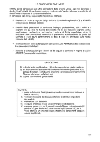 LE SCADENZE DI FINE MESE

Il MMG dovrà consegnare agli uffici competenti della propria ULSS agli inizi del mese i
riepiloghi dell’ attività “di particolare impegno professionale” svolta nel mese precedente, al
fine di vedersi liquidare le competenze relative.
In particolare egli dovrà, su apposita modulistica, riportare:

       l’elenco con i nomi e cognomi dei pz visitati a domicilio in regime di ADI e ADIMED
       e relativa data del/degli accessi;

       l’elenco delle prestazioni di particolare impegno professionale, con i nomi e i
       cognomi dei pz che ne hanno beneficiato; tra le più frequenti segnalo: prima
       medicazione, medicazione successiva , sutura di ferita superficiale, ciclo di
       endovene (tale prestazione necessita di preventiva autorizzazione da parte del
       Distretto e il pz dovrà controfirmare la data di ogni ev. effettuata sulla ricetta
       vidimata dall‘ ULSS);

       eventuali rinnovi delle autorizzazioni per i pz in ADI o ADIMED andate in scadenza
      ( su apposita modulistica);

       richiesta di autorizzazioni per i nuovi pz da seguire a domicilio in regime di ADI o
       ADIMED (su apposita modulistica).



                                         MEDICAZIONI

            1) pulire la ferita con Betadine 10% soluzione cutanea –iodopovidone-;
            2) ev applicare sulla soluzione ferita creme antisettiche ( Betadine 10%
               gel opp.Sofargen- sulfadiazina argentina-) e/ cicatrizzanti(Connetivina
               Plus -ac.ialuronico+sulfadiazina-);
            3) coprire con cerotto o garza sterile




          SUTURE
              I. pulire la ferita con fisiologica rimuovendo eventuali corpi estranei e
                 tessuti necrotici;
             II. verificare l’integrità dei tessuti profondi e di strutture importanti
                 (es.tendini);
            III. disinfettare con Betadine;
            IV. eseguire anestesia locale lungo i margini con Lidocaina;
             V. eseguire sutura con punti staccati usando filo per cute adeguato ( in
                 genere 3-0; per il volto 4-0; dove la cute è più spessa 2-0); se si
                 vuole ottenere un’emostasi in zone facilmente sanguinanti eseguire
                 sutura tipo Donati.




                                                                                            60
 