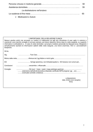 Percorso virtuoso in medicina generale……………………………………………………..                                                                                                  58
         Assistenza domiciliare……………………………………………………………………......                                                                                                        59
                                  La disidratazione nell’anziano
         Le scadenze di fine mese…………………………………………………………………….                                                                                                          60
                         Medicazioni e Suture




                                   L’IMPORTANZA DELLA RELAZIONE CLINICA
Nessun giudice potrà mai accusare un medico di malpractice se egli può dimostrare di aver agito in scienza e
coscienza: ecco perché consiglio di scrivere sempre una breve relazione clinica dopo le visite eseguite, su supporto
informatico in ambulatorio o, in caso di visite domiciliari, sul proprio ricettario personale da rilasciare al pz. Bisognerà
semplicemente riportare le informazioni salienti della visita eseguita, una breve anamnesi, l’EO e i provvedimenti
terapeutici.

Ad es.

Sig .                     ...........................Tizio Caio...............................................................................................................

Motivo della visita...........................riferisce da 2 gg febbre e mal di gola...............................................................

EO                        ............................ faringe iperemica, non linfoadenopatie lc, EO toracico non rumori pat...

Conclusioni           .............................verosimile s. influenzale......................................................................................

Consiglio              .............................Oki bust. 1 dopo i pasti ( nega patologia gastrica)..........................................
                          ..........astensione dall’attività lavorativa (rilasciato certificato INPS prognosi gg ....sc)..........
                          ..........eventuale controllo a distanza..................................................................................................


                                                                                                                               a disposizione
                                                                                                                          data, timbro (con recapito)
                                                                                                                                    firma




                                                                                                                                                                         7
 