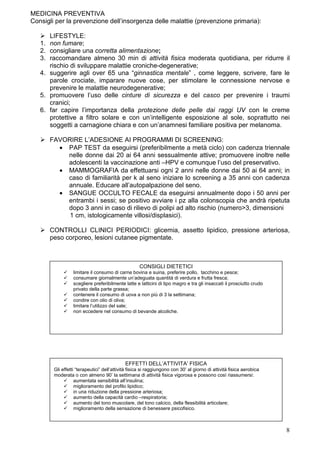 MEDICINA PREVENTIVA
Consigli per la prevenzione dell’insorgenza delle malattie (prevenzione primaria):

        LIFESTYLE:
   1.   non fumare;
   2.   consigliare una corretta alimentazione;
   3.   raccomandare almeno 30 min di attività fisica moderata quotidiana, per ridurre il
        rischio di sviluppare malattie croniche-degenerative;
   4.   suggerire agli over 65 una “ginnastica mentale” , come leggere, scrivere, fare le
        parole crociate, imparare nuove cose, per stimolare le connessione nervose e
        prevenire le malattie neurodegenerative;
   5.   promuovere l’uso delle cinture di sicurezza e del casco per prevenire i traumi
        cranici;
   6.   far capire l’importanza della protezione delle pelle dai raggi UV con le creme
        protettive a filtro solare e con un’intelligente esposizione al sole, soprattutto nei
        soggetti a carnagione chiara e con un’anamnesi familiare positiva per melanoma.

        FAVORIRE L’ADESIONE AI PROGRAMMI DI SCREENING:
          • PAP TEST da eseguirsi (preferibilmente a metà ciclo) con cadenza triennale
            nelle donne dai 20 ai 64 anni sessualmente attive; promuovere inoltre nelle
            adolescenti la vaccinazione anti –HPV e comunque l’uso del preservativo.
          • MAMMOGRAFIA da effettuarsi ogni 2 anni nelle donne dai 50 ai 64 anni; in
            caso di familiarità per k al seno iniziare lo screening a 35 anni con cadenza
            annuale. Educare all’autopalpazione del seno.
          • SANGUE OCCULTO FECALE da eseguirsi annualmente dopo i 50 anni per
            entrambi i sessi; se positivo avviare i pz alla colonscopia che andrà ripetuta
            dopo 3 anni in caso di rilievo di polipi ad alto rischio (numero>3, dimensioni
             1 cm, istologicamente villosi/displasici).

        CONTROLLI CLINICI PERIODICI: glicemia, assetto lipidico, pressione arteriosa,
        peso corporeo, lesioni cutanee pigmentate.



                                                     CONSIGLI DIETETICI
                   limitare il consumo di carne bovina e suina, preferire pollo, tacchino e pesce;
                   consumare giornalmente un’adeguata quantità di verdura e frutta fresca;
                   scegliere preferibilmente latte e latticini di tipo magro e tra gli insaccati il prosciutto crudo
                   privato della parte grassa;
                   contenere il consumo di uova a non più di 3 la settimana;
                   condire con olio di oliva;
                   limitare l’utilizzo del sale;
                   non eccedere nel consumo di bevande alcoliche.




                                              EFFETTI DELL’ATTIVITA’ FISICA
         Gli effetti “terapeutici” dell’attività fisica si raggiungono con 30’ al giorno di attività fisica aerobica
         moderata o con almeno 90’ la settimana di attività fisica vigorosa e possono così riassumersi:
                    aumentata sensibilità all’insulina;
                    miglioramento del profilo lipidico;
                    in una riduzione della pressione arteriosa;
                    aumento della capacità cardio –respiratoria;
                    aumento del tono muscolare, del tono calcico, della flessibilità articolare;
                    miglioramento della sensazione di benessere psicofisico.



                                                                                                                       8
 