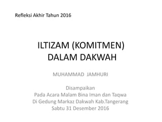 ILTIZAM (KOMITMEN)
DALAM DAKWAH
MUHAMMAD JAMHURI
Disampaikan
Pada Acara Malam Bina Iman dan Taqwa
Di Gedung Markaz Dakwah Kab.Tangerang
Sabtu 31 Desember 2016
Refleksi Akhir Tahun 2016
 