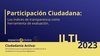 Participación Ciudadana:
ILTL
2023
Herramientas para la participación e incidencia de la
ciudadanía en los procesos legislativos
Ciudadanía Activa:
Los índices de transparencia como
herramienta de evaluación.
 