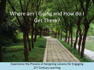 Where am I Going and How do I
Get There?
Experience the Process of Designing Lessons for Engaging
21st Century Learning
 