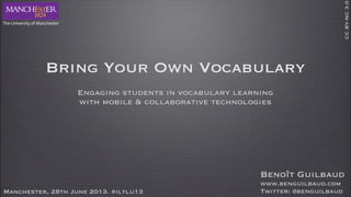 Bring Your Own Vocabulary
Engaging students in vocabulary learning
with mobile & collaborative technologies
Manchester, 28th June 2013. #iltlu13
CCBY-NC3.0
Benoît Guilbaud
www.benguilbaud.com
Twitter: @benguilbaud
 