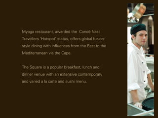 Myoga restaurant, awarded the Cond Nast
Travellers Hotspot status, offers global fusion-
style dining with influences from the East to the
Mediterranean via the Cape.


The Square is a popular breakfast, lunch and
dinner venue with an extensive contemporary
and varied a la carte and sushi menu.
 