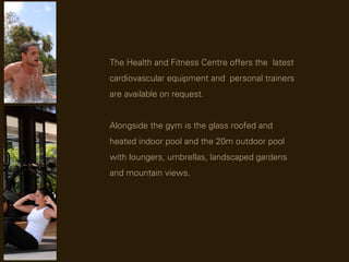 The Health and Fitness Centre offers the latest
cardiovascular equipment and personal trainers
are available on request.


Alongside the gym is the glass roofed and
heated indoor pool and the 20m outdoor pool
with loungers, umbrellas, landscaped gardens
and mountain views.
 