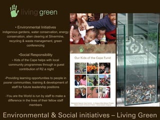 ? Environmental Initiatives
indigenous gardens, water conservation, energy
   conservation, alien clearing at Silvermine,
     recycling & waste management, green
                  conferencing


            ?Social Responsibility
       - Kids of the Cape helps with local
    community programmes through a guest
         contribution of R2 a night

 -Providing learning opportunities to people in
poorer communities, training & development of
      staff for future leadership positions

  -You are the World is run by staff to make a
    difference in the lives of their fellow staff
                    members


Environmental & Social initiatives C Living Green
 