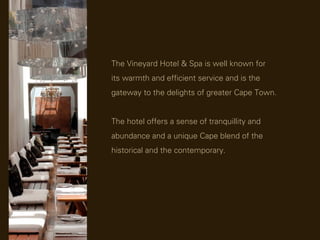 The Vineyard Hotel & Spa is well known for
its warmth and efficient service and is the
gateway to the delights of greater Cape Town.


The hotel offers a sense of tranquillity and
abundance and a unique Cape blend of the
historical and the contemporary.
 