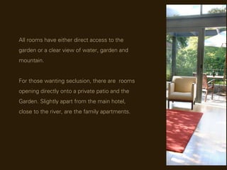 All rooms have either direct access to the
garden or a clear view of water, garden and
mountain.


For those wanting seclusion, there are rooms
opening directly onto a private patio and the
Garden. Slightly apart from the main hotel,
close to the river, are the family apartments.
 