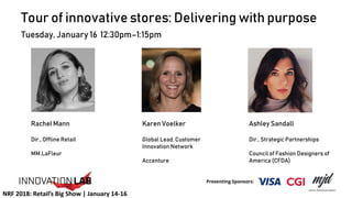 Tour of innovative stores: Delivering with purpose
Tuesday, January 16 12:30pm–1:15pm
Rachel Mann
Dir., Offline Retail
MM.LaFleur
Ashley Sandall
Dir., Strategic Partnerships
Council of Fashion Designers of
America (CFDA)
Karen Voelker
Global Lead, Customer
Innovation Network
Accenture
NRF 2018: Retail’s Big Show | January 14-16
 