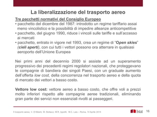 La liberalizzazione del trasporto aereo
Tre pacchetti normativi del Consiglio Europeo
• pacchetto del dicembre del 1987: introdotto un regime tariffario assai
meno vincolistico e la possibilità di impedire alleanze anticompetitive
• pacchetto, del giugno 1990, riduce i vincoli sulle tariffe e sull’accesso
ai mercati
• pacchetto, entrato in vigore nel 1993, crea un regime di “Open skies”
(cieli aperti), con cui tutti i vettori possono ora atterrare in qualsiasi
aeroporto dell’Unione Europea
Nei primi anni del decennio 2000 si assiste ad un superamento
progressivo dei precedenti regimi regolatori nazionali, che proteggevano
le compagnie di bandiera dei singoli Paesi, con un graduale aumento
dell’offerta low cost, della concorrenza nel trasporto aereo e della quota
di mercato dei vettori a basso costo.
Vettore low cost: vettore aereo a basso costo, che offre voli a prezzi
molto inferiori rispetto alle compagnie aeree tradizionali, eliminando
gran parte dei servizi non essenziali rivolti ai passeggeri.
16Il trasporto aereo, V. D’Alberti, W. Bottacci, M.R. Ippoliti, M.C. Lais – Roma, 14 Aprile 2014
 