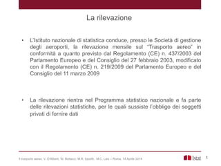 1
• L’Istituto nazionale di statistica conduce, presso le Società di gestione
degli aeroporti, la rilevazione mensile sul “Trasporto aereo” in
conformità a quanto previsto dal Regolamento (CE) n. 437/2003 del
Parlamento Europeo e del Consiglio del 27 febbraio 2003, modificato
con il Regolamento (CE) n. 219/2009 del Parlamento Europeo e del
Consiglio del 11 marzo 2009
• La rilevazione rientra nel Programma statistico nazionale e fa parte
delle rilevazioni statistiche, per le quali sussiste l’obbligo dei soggetti
privati di fornire dati
La rilevazione
Il trasporto aereo, V. D’Alberti, W. Bottacci, M.R. Ippoliti, M.C. Lais – Roma, 14 Aprile 2014
 