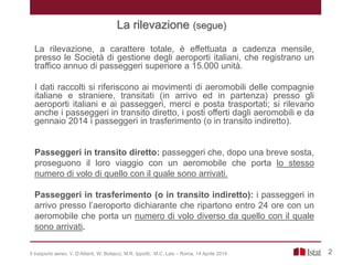 La rilevazione, a carattere totale, è effettuata a cadenza mensile,
presso le Società di gestione degli aeroporti italiani, che registrano un
traffico annuo di passeggeri superiore a 15.000 unità.
I dati raccolti si riferiscono ai movimenti di aeromobili delle compagnie
italiane e straniere, transitati (in arrivo ed in partenza) presso gli
aeroporti italiani e ai passeggeri, merci e posta trasportati; si rilevano
anche i passeggeri in transito diretto, i posti offerti dagli aeromobili e da
gennaio 2014 i passeggeri in trasferimento (o in transito indiretto).
2
Passeggeri in transito diretto: passeggeri che, dopo una breve sosta,
proseguono il loro viaggio con un aeromobile che porta lo stesso
numero di volo di quello con il quale sono arrivati.
Passeggeri in trasferimento (o in transito indiretto): i passeggeri in
arrivo presso l’aeroporto dichiarante che ripartono entro 24 ore con un
aeromobile che porta un numero di volo diverso da quello con il quale
sono arrivati.
Il trasporto aereo, V. D’Alberti, W. Bottacci, M.R. Ippoliti, M.C. Lais – Roma, 14 Aprile 2014
La rilevazione (segue)
 