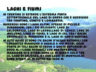Laghi e fiumi
In Trentino si estende l'estrema punta
settentrionale del Lago di Garda che è suddiviso
tra Trentino, Veneto e Lombardia.
Numerosi sono i laghi alpini, spesso di piccole
dimensioni. Fra i più rilevanti: lago di
Caldonazzo, lago di Ledro,lago di Levico, lago di
Molveno, lago di Tovel e Lago di Cei. Tra i bacini
artificiali il maggiore è il lago di Santa Giustina.
In Alto Adige vi sono 176 bacini d'acqua naturali con
lunghezza maggiore o uguale a 100 metri. Gran
parte di tali bacini si trova a quote superiori ai
2000 m. I laghi naturali con una superficie
maggiore di 5 ettari sono 13: di questi solo tre
(il Lago di Caldaro, e i due laghi di Monticolo)
sono situati al di sotto dei 1000 m.
 