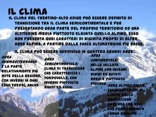 Il climaIl clima del Trentino-Alto Adige può essere definito di
transizione tra il clima semicontinentale e Pur
presentando gran parte del proprio territorio ad una
altitudine media piuttosto elevata quello alpino. esso
non presenta quei caratteri di rigidità propri di altre
aree alpine. A partire dalle fasce altimetriche più basse,
il clima può essere suddiviso in quattro grandi aree:
area
submediterranea
È la parte
relativamente più
mite della regione,
con inverni in ogni
caso freddi, anche
se mi piace il
pisellinonon come
nel resto dei
fondovalle, ed
estati calde ma
moderate dalla
area
subcontinentale:
clima di transizione
che caratterizza i
fondovalle, con
inverni piuttosto
rigidi ed assai
nevosi.
area
continentale:
nelle vallate
alpine con inverni
rigidi ed estati
brevi e piuttosto
piovose area alpina: nelle
fasce superiori al
limite della
vegetazione
arborea con nevi
che permangono a
lungo durante
 