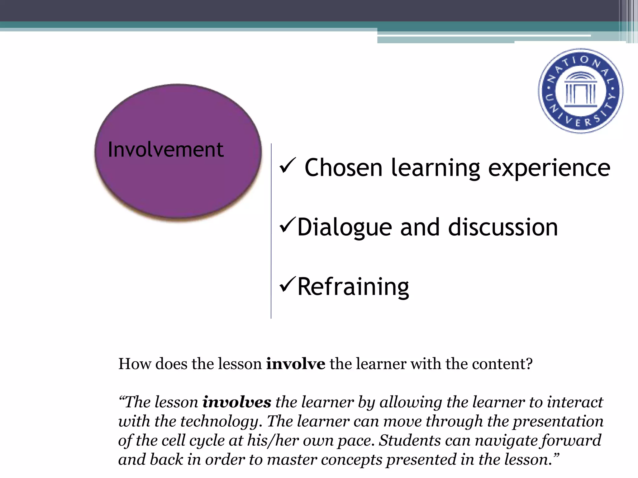  Chosen learning experience
Dialogue and discussion
Refraining
Involvement
How does the lesson involve the learner with the content?
“The lesson involves the learner by allowing the learner to interact
with the technology. The learner can move through the presentation
of the cell cycle at his/her own pace. Students can navigate forward
and back in order to master concepts presented in the lesson.”
 