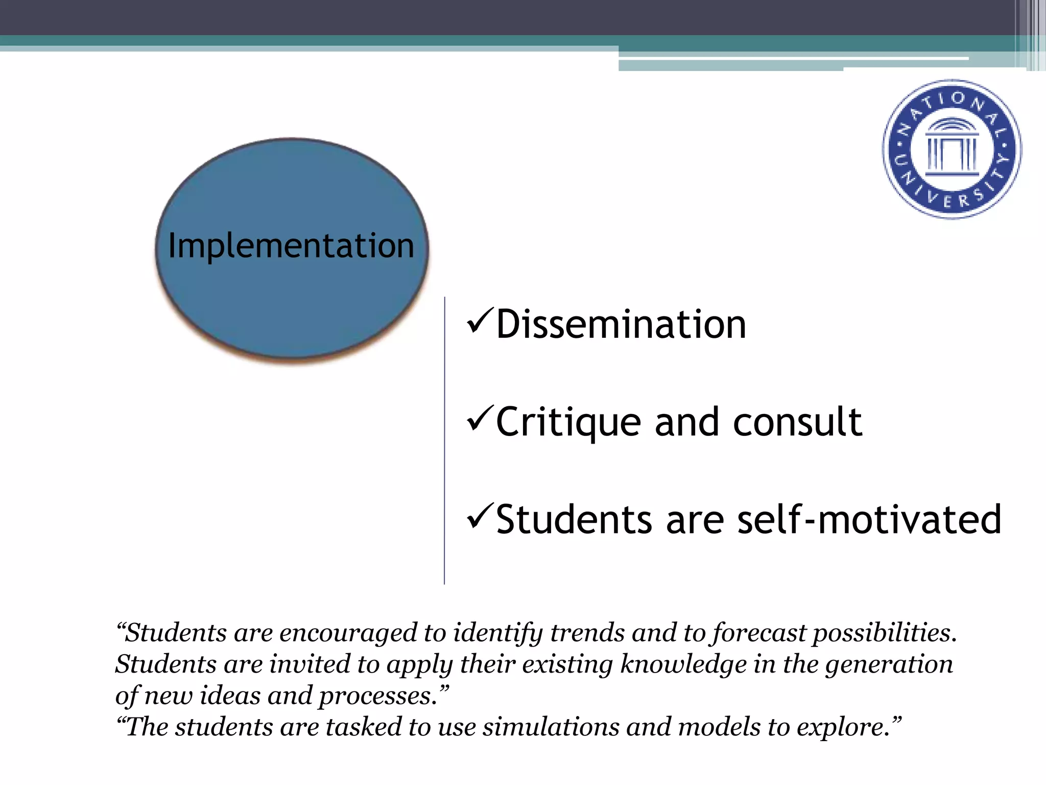 Dissemination
Critique and consult
Students are self-motivated
Implementation
“Students are encouraged to identify trends and to forecast possibilities.
Students are invited to apply their existing knowledge in the generation
of new ideas and processes.”
“The students are tasked to use simulations and models to explore.”
 