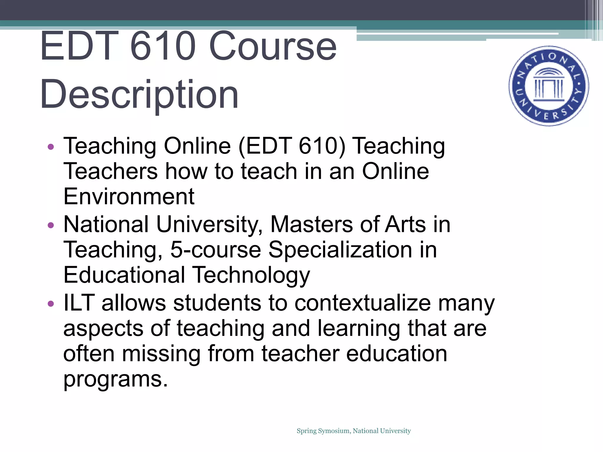 EDT 610 Course
Description
• Teaching Online (EDT 610) Teaching
Teachers how to teach in an Online
Environment
• National University, Masters of Arts in
Teaching, 5-course Specialization in
Educational Technology
• ILT allows students to contextualize many
aspects of teaching and learning that are
often missing from teacher education
programs.
Spring Symosium, National University
 