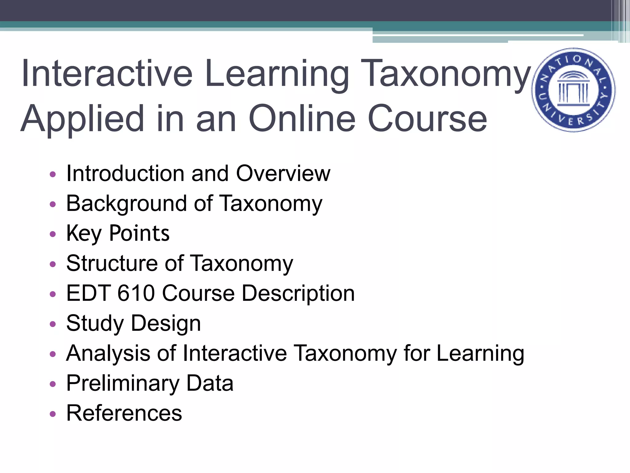Interactive Learning Taxonomy
Applied in an Online Course
• Introduction and Overview
• Background of Taxonomy
• Key Points
• Structure of Taxonomy
• EDT 610 Course Description
• Study Design
• Analysis of Interactive Taxonomy for Learning
• Preliminary Data
• References
 
