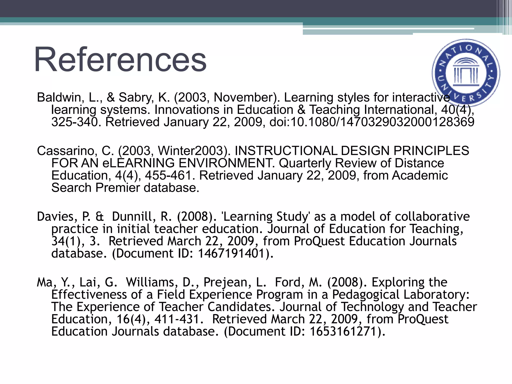 References
Baldwin, L., & Sabry, K. (2003, November). Learning styles for interactive
learning systems. Innovations in Education & Teaching International, 40(4),
325-340. Retrieved January 22, 2009, doi:10.1080/1470329032000128369
Cassarino, C. (2003, Winter2003). INSTRUCTIONAL DESIGN PRINCIPLES
FOR AN eLEARNING ENVIRONMENT. Quarterly Review of Distance
Education, 4(4), 455-461. Retrieved January 22, 2009, from Academic
Search Premier database.
Davies, P. & Dunnill, R. (2008). 'Learning Study' as a model of collaborative
practice in initial teacher education. Journal of Education for Teaching,
34(1), 3. Retrieved March 22, 2009, from ProQuest Education Journals
database. (Document ID: 1467191401).
Ma, Y., Lai, G. Williams, D., Prejean, L. Ford, M. (2008). Exploring the
Effectiveness of a Field Experience Program in a Pedagogical Laboratory:
The Experience of Teacher Candidates. Journal of Technology and Teacher
Education, 16(4), 411-431. Retrieved March 22, 2009, from ProQuest
Education Journals database. (Document ID: 1653161271).
 