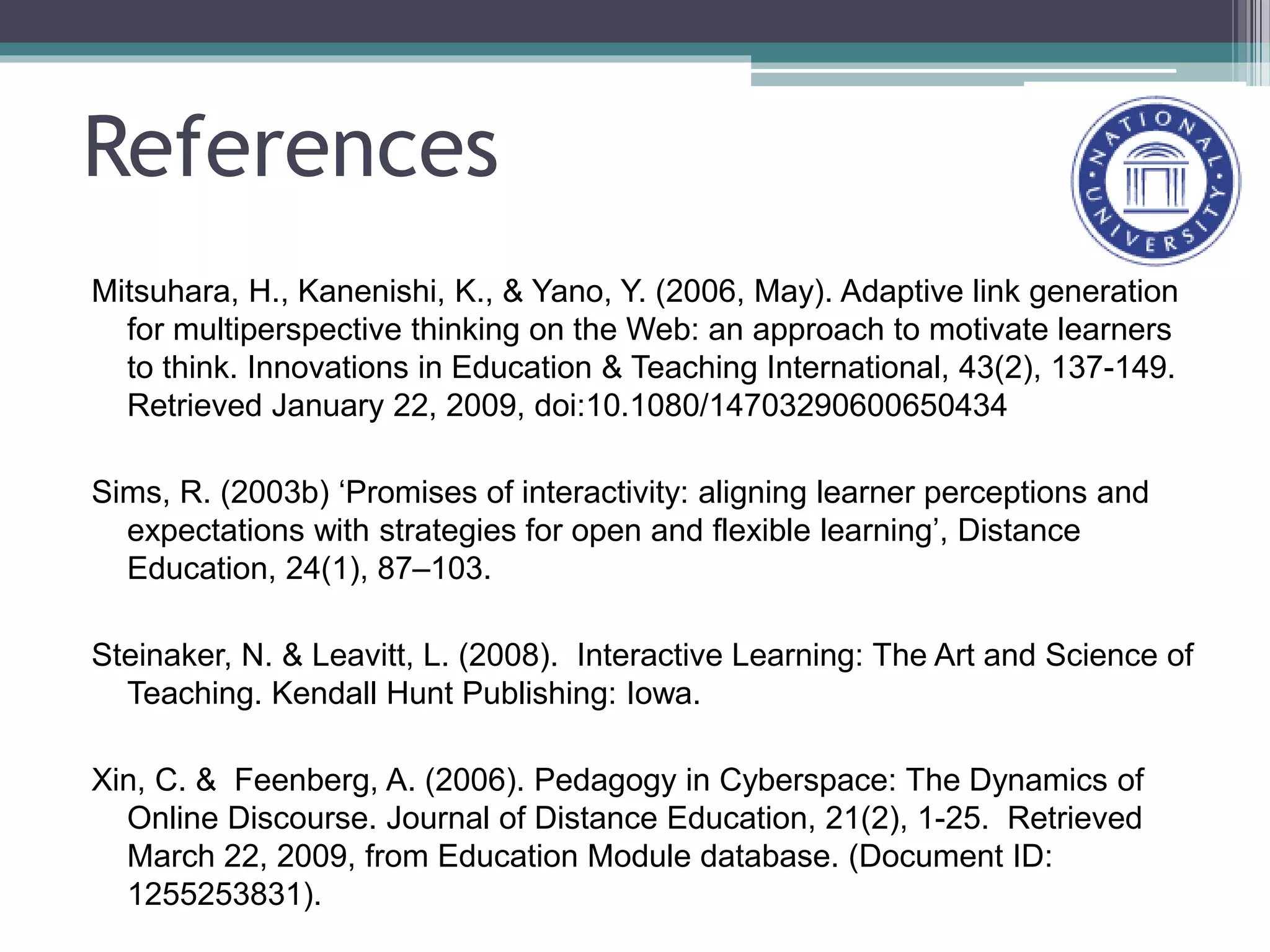 References
Mitsuhara, H., Kanenishi, K., & Yano, Y. (2006, May). Adaptive link generation
for multiperspective thinking on the Web: an approach to motivate learners
to think. Innovations in Education & Teaching International, 43(2), 137-149.
Retrieved January 22, 2009, doi:10.1080/14703290600650434
Sims, R. (2003b) ‘Promises of interactivity: aligning learner perceptions and
expectations with strategies for open and flexible learning’, Distance
Education, 24(1), 87–103.
Steinaker, N. & Leavitt, L. (2008). Interactive Learning: The Art and Science of
Teaching. Kendall Hunt Publishing: Iowa.
Xin, C. & Feenberg, A. (2006). Pedagogy in Cyberspace: The Dynamics of
Online Discourse. Journal of Distance Education, 21(2), 1-25. Retrieved
March 22, 2009, from Education Module database. (Document ID:
1255253831).
 