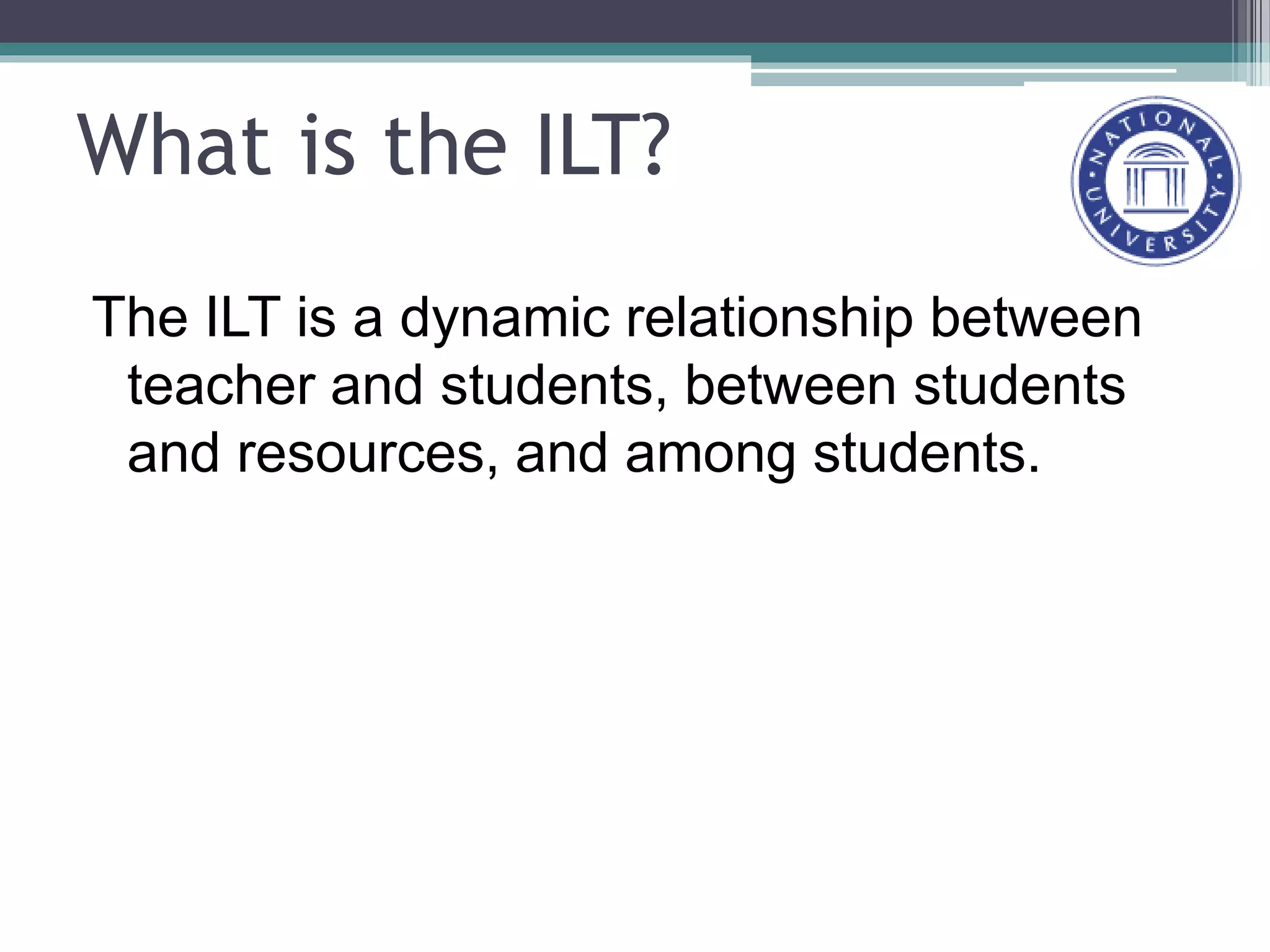 What is the ILT?
The ILT is a dynamic relationship between
teacher and students, between students
and resources, and among students.
 